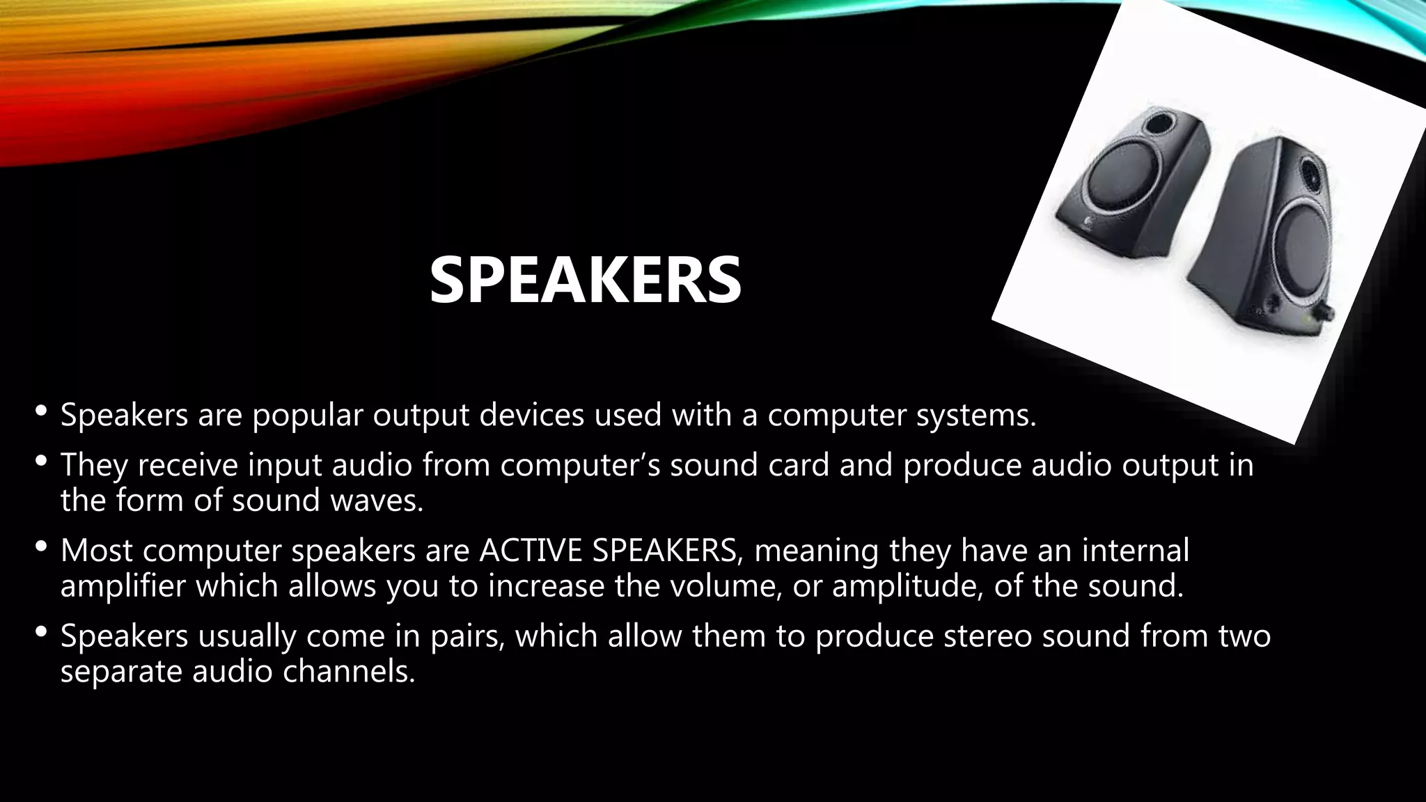 • Speakers are popular output devices used with a computer systems.
• They receive input audio from computer’s sound card and produce audio output in
the form of sound waves.
• Most computer speakers are ACTIVE SPEAKERS, meaning they have an internal
amplifier which allows you to increase the volume, or amplitude, of the sound.
• Speakers usually come in pairs, which allow them to produce stereo sound from two
separate audio channels.
SPEAKERS
 