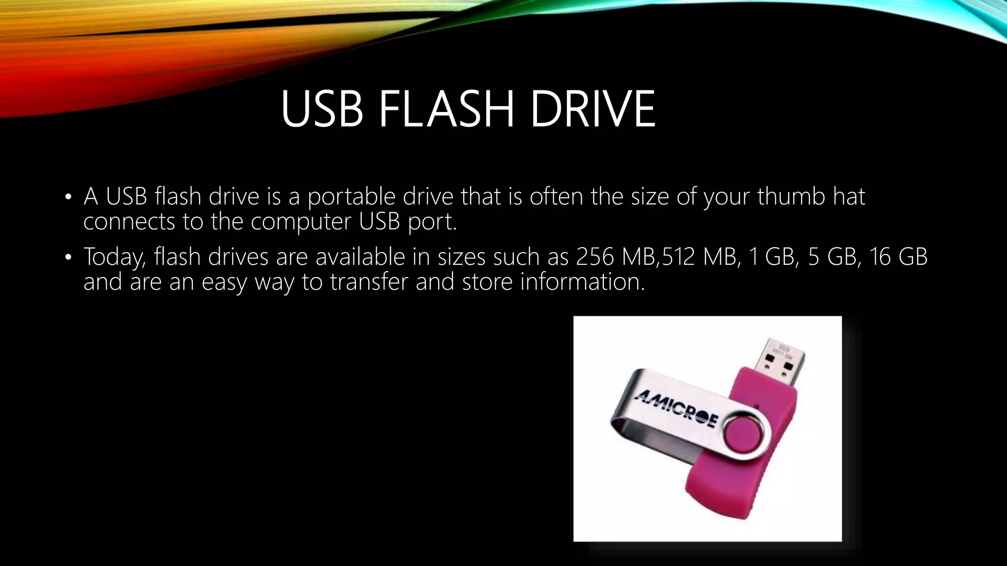 USB FLASH DRIVE
• A USB flash drive is a portable drive that is often the size of your thumb hat
connects to the computer USB port.
• Today, flash drives are available in sizes such as 256 MB,512 MB, 1 GB, 5 GB, 16 GB
and are an easy way to transfer and store information.
 