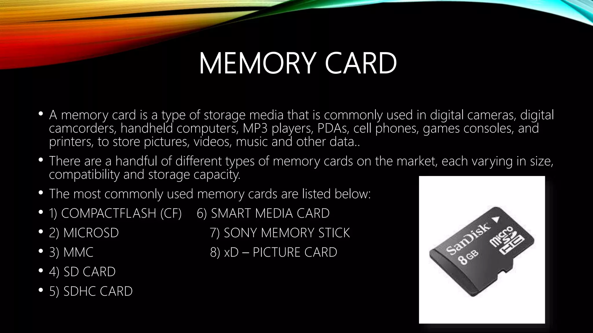 MEMORY CARD
• A memory card is a type of storage media that is commonly used in digital cameras, digital
camcorders, handheld computers, MP3 players, PDAs, cell phones, games consoles, and
printers, to store pictures, videos, music and other data..
• There are a handful of different types of memory cards on the market, each varying in size,
compatibility and storage capacity.
• The most commonly used memory cards are listed below:
• 1) COMPACTFLASH (CF) 6) SMART MEDIA CARD
• 2) MICROSD 7) SONY MEMORY STICK
• 3) MMC 8) xD – PICTURE CARD
• 4) SD CARD
• 5) SDHC CARD
 