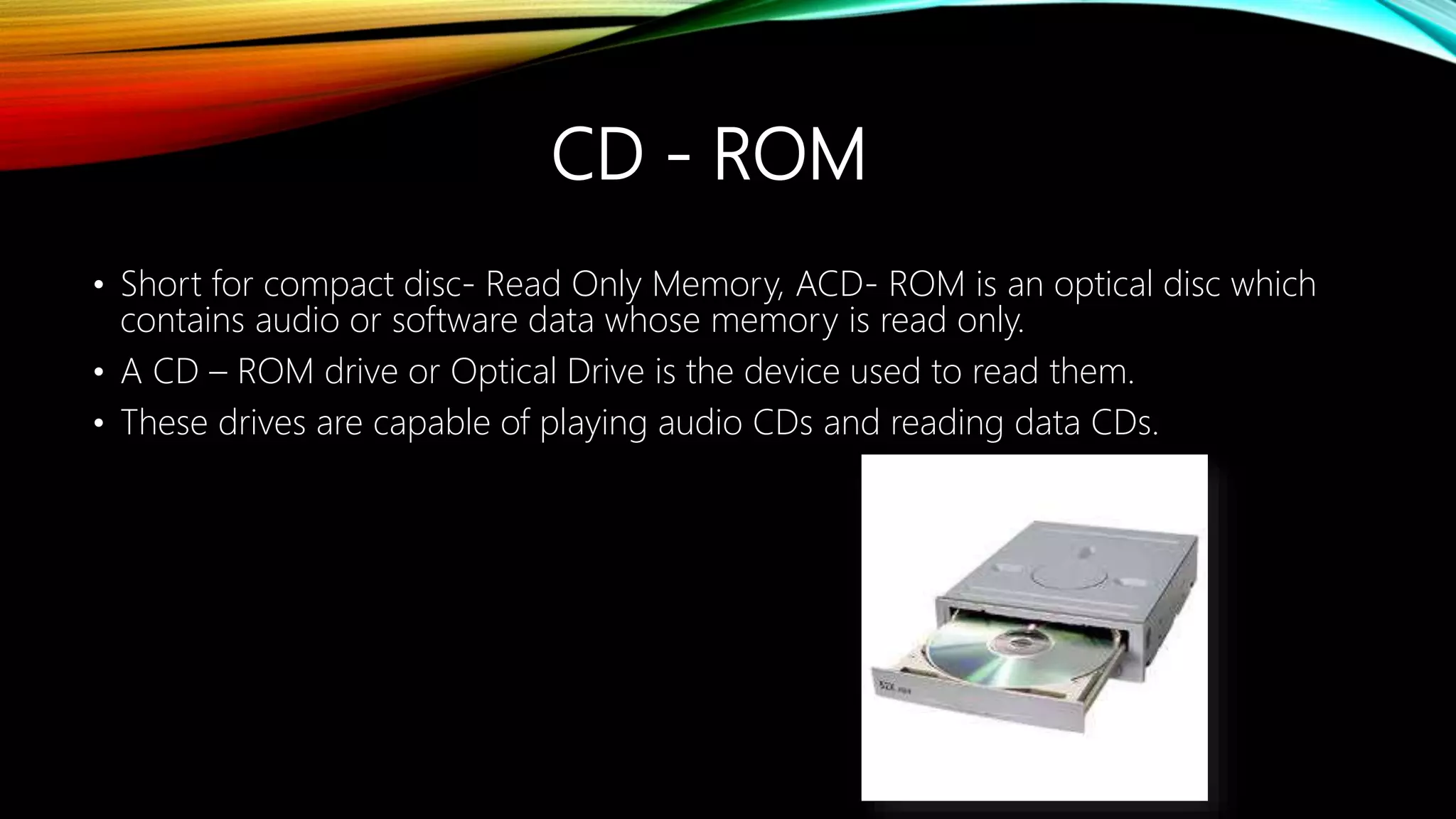CD - ROM
• Short for compact disc- Read Only Memory, ACD- ROM is an optical disc which
contains audio or software data whose memory is read only.
• A CD – ROM drive or Optical Drive is the device used to read them.
• These drives are capable of playing audio CDs and reading data CDs.
 