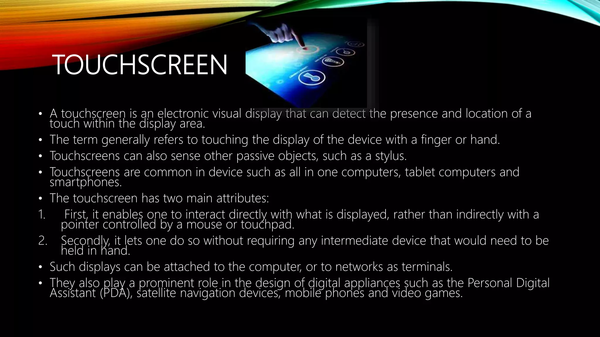 TOUCHSCREEN
• A touchscreen is an electronic visual display that can detect the presence and location of a
touch within the display area.
• The term generally refers to touching the display of the device with a finger or hand.
• Touchscreens can also sense other passive objects, such as a stylus.
• Touchscreens are common in device such as all in one computers, tablet computers and
smartphones.
• The touchscreen has two main attributes:
1. First, it enables one to interact directly with what is displayed, rather than indirectly with a
pointer controlled by a mouse or touchpad.
2. Secondly, it lets one do so without requiring any intermediate device that would need to be
held in hand.
• Such displays can be attached to the computer, or to networks as terminals.
• They also play a prominent role in the design of digital appliances such as the Personal Digital
Assistant (PDA), satellite navigation devices, mobile phones and video games.
 