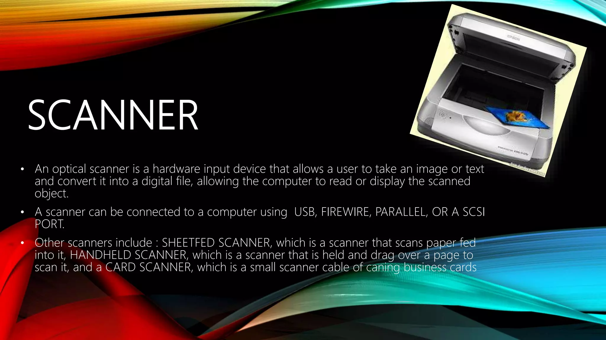 SCANNER
• An optical scanner is a hardware input device that allows a user to take an image or text
and convert it into a digital file, allowing the computer to read or display the scanned
object.
• A scanner can be connected to a computer using USB, FIREWIRE, PARALLEL, OR A SCSI
PORT.
• Other scanners include : SHEETFED SCANNER, which is a scanner that scans paper fed
into it, HANDHELD SCANNER, which is a scanner that is held and drag over a page to
scan it, and a CARD SCANNER, which is a small scanner cable of caning business cards
 