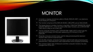 MONITOR
• A monitor or display (sometimes called a VISUAL DISPLAY UNIT) is an electronic
visual display for computers.
• The monitor comprises of the DISPLAY DEVICE, CIRCUITRY, and an ENCLOSURE.
• The display device in modern monitors is typically a THIN FILM TRANSISTOR LIQUID
CRYSTAL DISPLAY (TFT – LCD) thin panel, while older monitors use a CATHOD RAY
TUBE about a deep as the screen size.
• The fist computer monitors used CATHODE RAY TUBES (CRT’S), which was the
dominant technology until they were replaced by LCD monitors in the 21ST
CENTURY.
• Originally computer monitors were used for data processing while television
receivers were used for entertainment.
• Frim the 80s onwards, computers have been used for both data processing and
entertainment , while televisions have implemented some computer functionality.
• The common aspect ratio of televisions and then computer monitors, has also
changed from 4:3 to 16:9.
 
