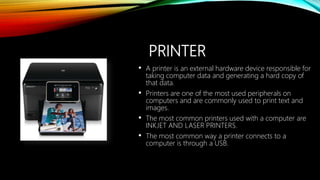 PRINTER
• A printer is an external hardware device responsible for
taking computer data and generating a hard copy of
that data.
• Printers are one of the most used peripherals on
computers and are commonly used to print text and
images.
• The most common printers used with a computer are
INKJET AND LASER PRINTERS.
• The most common way a printer connects to a
computer is through a USB.
 