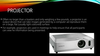 PROJECTOR
• Often no larger than a toasters and only weighing a few pounds, a projector is an
output device that can take images generated by a computer ad reproduce them
on a large, flat (usually light coloured) surface.
• For example, projectors are used in meetings to help ensure that all participants
can view he information being presented.
 