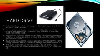 HARD DRIVE
• Hard drive is the computer's main storage media device that permanently stores
all the data on the computer.
• Most computer hard drives are in an internal drive bay at the front of the
computer and connect to the motherboard using either ATA, SCSI OR SATA
CABLE AND POWER CABLE.
• Although most hard drives are internal hard drives, many users also use external
hard drives to backup data on their computer and expand the total amount of
space available to them.
• SOLID STATE DRIVES (SDDs) are starting to replace HARD DISK DRIVES (HDDs)
in many computers because of the clear advantages there drives have over HDD.
• While SSD is becoming more and more popular, HDD will continue t be in
desktop computers with SSD because of the available capacity HDD offers over
SSD.
 