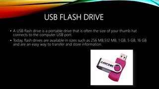 USB FLASH DRIVE
• A USB flash drive is a portable drive that is often the size of your thumb hat
connects to the computer USB port.
• Today, flash drives are available in sizes such as 256 MB,512 MB, 1 GB, 5 GB, 16 GB
and are an easy way to transfer and store information.
 