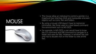MOUSE
• The mouse allow an individual to control a pointer in a
Graphical User Interface (GUI) and manipulate onscreen
objects such as icons, files and folders.
• By using a mouser USR doesn’t have to memorize
commands, like those used on a text based command
line environment such as MS-DOS.
• For example, in MS-DOS a user would have to know
the CD command and DIR command to navigate to a
folder and view the files. However, in windows the user
only has to double click on the folder to view all the
files.
 