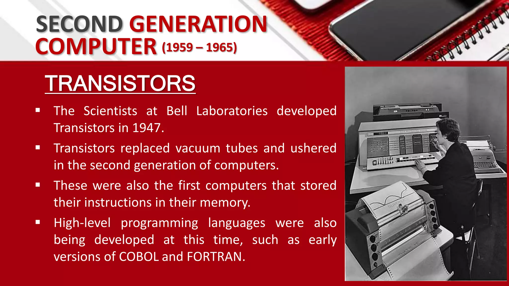 SECOND GENERATION
TRANSISTORS
 The Scientists at Bell Laboratories developed
Transistors in 1947.
 Transistors replaced vacuum tubes and ushered
in the second generation of computers.
 These were also the first computers that stored
their instructions in their memory.
 High-level programming languages were also
being developed at this time, such as early
versions of COBOL and FORTRAN.
COMPUTER (1959 – 1965)
 