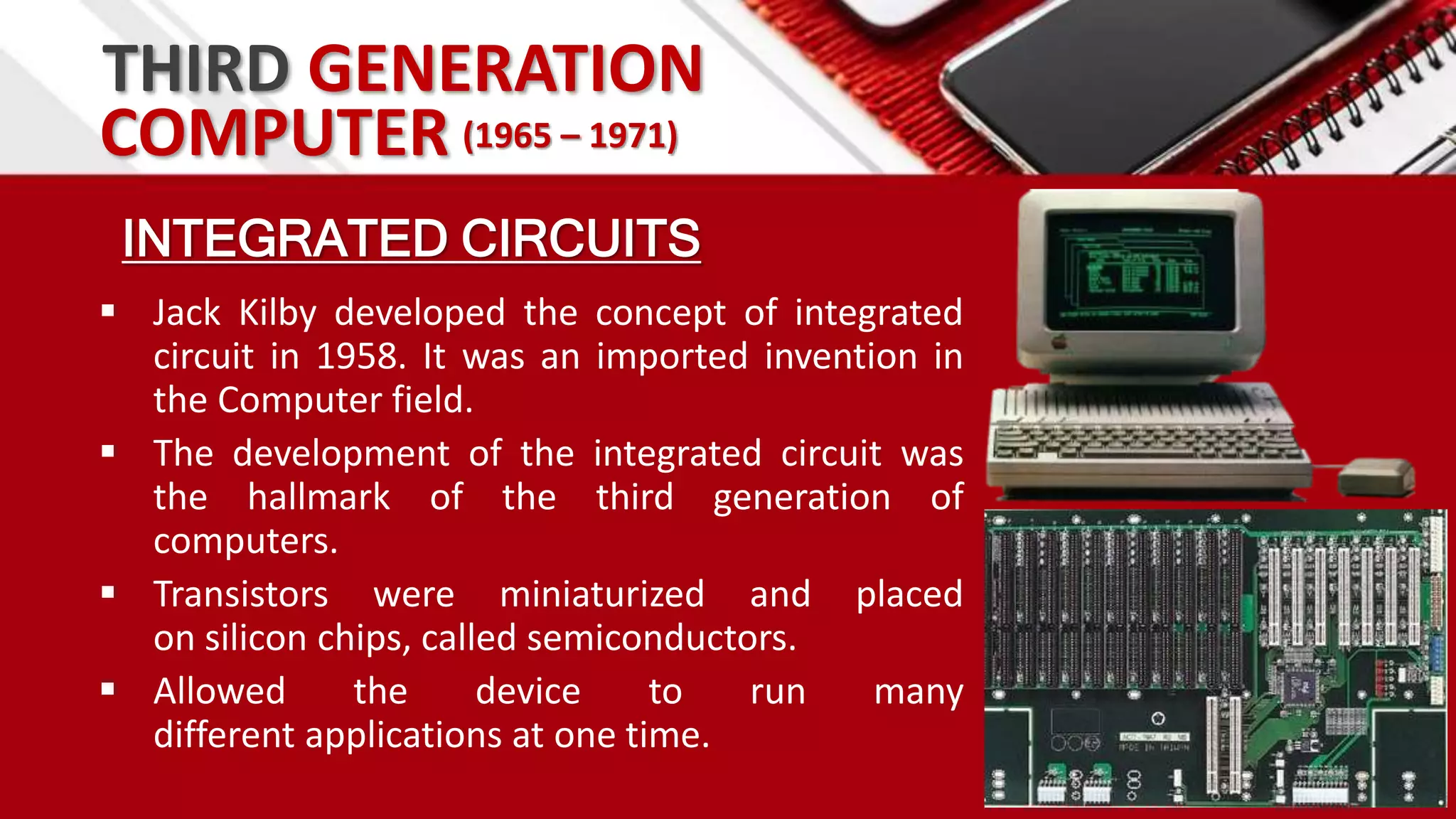 THIRD GENERATION
INTEGRATED CIRCUITS
 Jack Kilby developed the concept of integrated
circuit in 1958. It was an imported invention in
the Computer field.
 The development of the integrated circuit was
the hallmark of the third generation of
computers.
 Transistors were miniaturized and placed
on silicon chips, called semiconductors.
 Allowed the device to run many
different applications at one time.
COMPUTER (1965 – 1971)
 