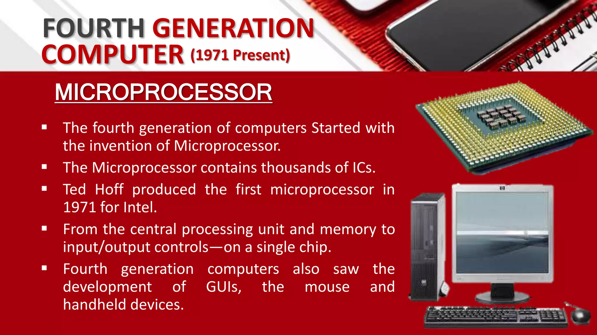 FOURTH GENERATION
MICROPROCESSOR
 The fourth generation of computers Started with
the invention of Microprocessor.
 The Microprocessor contains thousands of ICs.
 Ted Hoff produced the first microprocessor in
1971 for Intel.
 From the central processing unit and memory to
input/output controls—on a single chip.
 Fourth generation computers also saw the
development of GUIs, the mouse and
handheld devices.
COMPUTER (1971 Present)
 