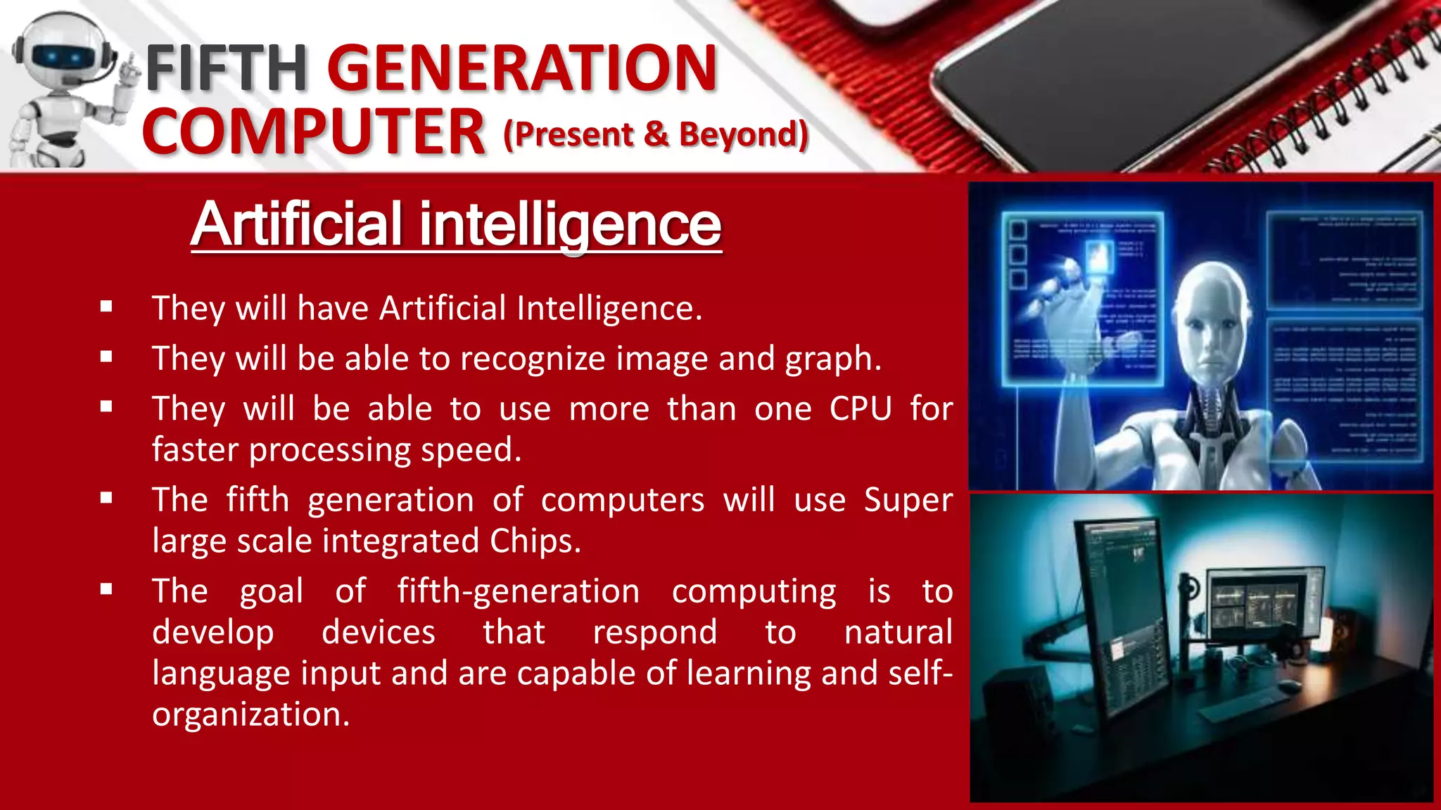 FIFTH GENERATION
Artificial intelligence
 They will have Artificial Intelligence.
 They will be able to recognize image and graph.
 They will be able to use more than one CPU for
faster processing speed.
 The fifth generation of computers will use Super
large scale integrated Chips.
 The goal of fifth-generation computing is to
develop devices that respond to natural
language input and are capable of learning and self-
organization.
COMPUTER (Present & Beyond)
 