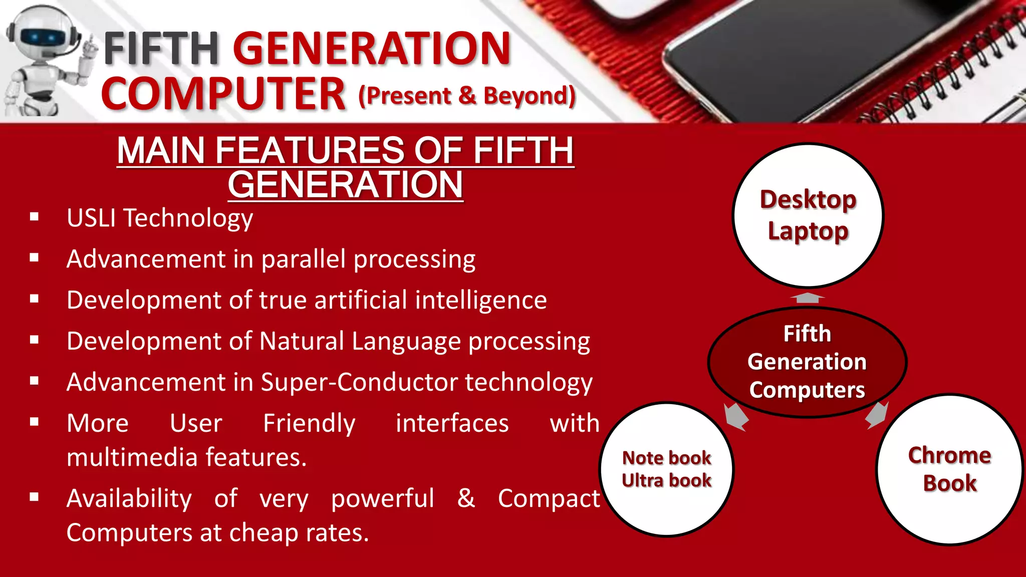 MAIN FEATURES OF FIFTH
GENERATION
 USLI Technology
 Advancement in parallel processing
 Development of true artificial intelligence
 Development of Natural Language processing
 Advancement in Super-Conductor technology
 More User Friendly interfaces with
multimedia features.
 Availability of very powerful & Compact
Computers at cheap rates.
Fifth
Generation
Computers
Desktop
Laptop
Chrome
Book
Note book
Ultra book
FIFTH GENERATION
COMPUTER (Present & Beyond)
 