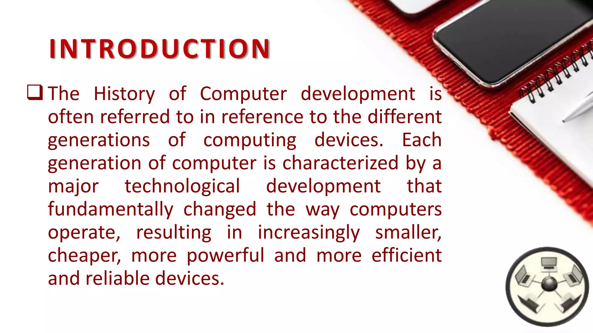 INTRODUCTION
The History of Computer development is
often referred to in reference to the different
generations of computing devices. Each
generation of computer is characterized by a
major technological development that
fundamentally changed the way computers
operate, resulting in increasingly smaller,
cheaper, more powerful and more efficient
and reliable devices.
 