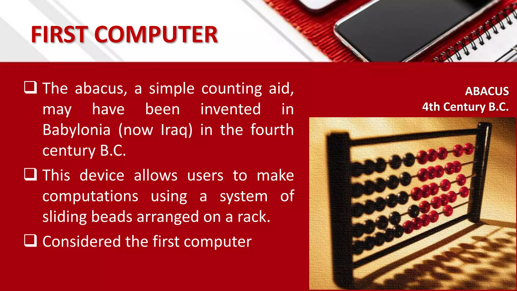 FIRST COMPUTER
 The abacus, a simple counting aid,
may have been invented in
Babylonia (now Iraq) in the fourth
century B.C.
 This device allows users to make
computations using a system of
sliding beads arranged on a rack.
 Considered the first computer
ABACUS
4th Century B.C.
 