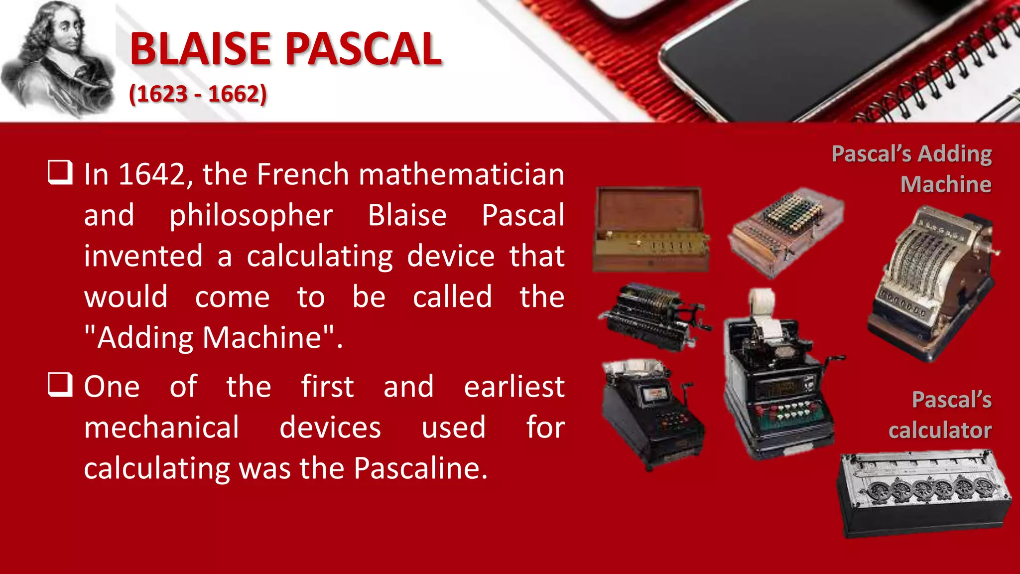 BLAISE PASCAL
(1623 - 1662)
 In 1642, the French mathematician
and philosopher Blaise Pascal
invented a calculating device that
would come to be called the
"Adding Machine".
 One of the first and earliest
mechanical devices used for
calculating was the Pascaline.
Pascal’s
calculator
Pascal’s Adding
Machine
 