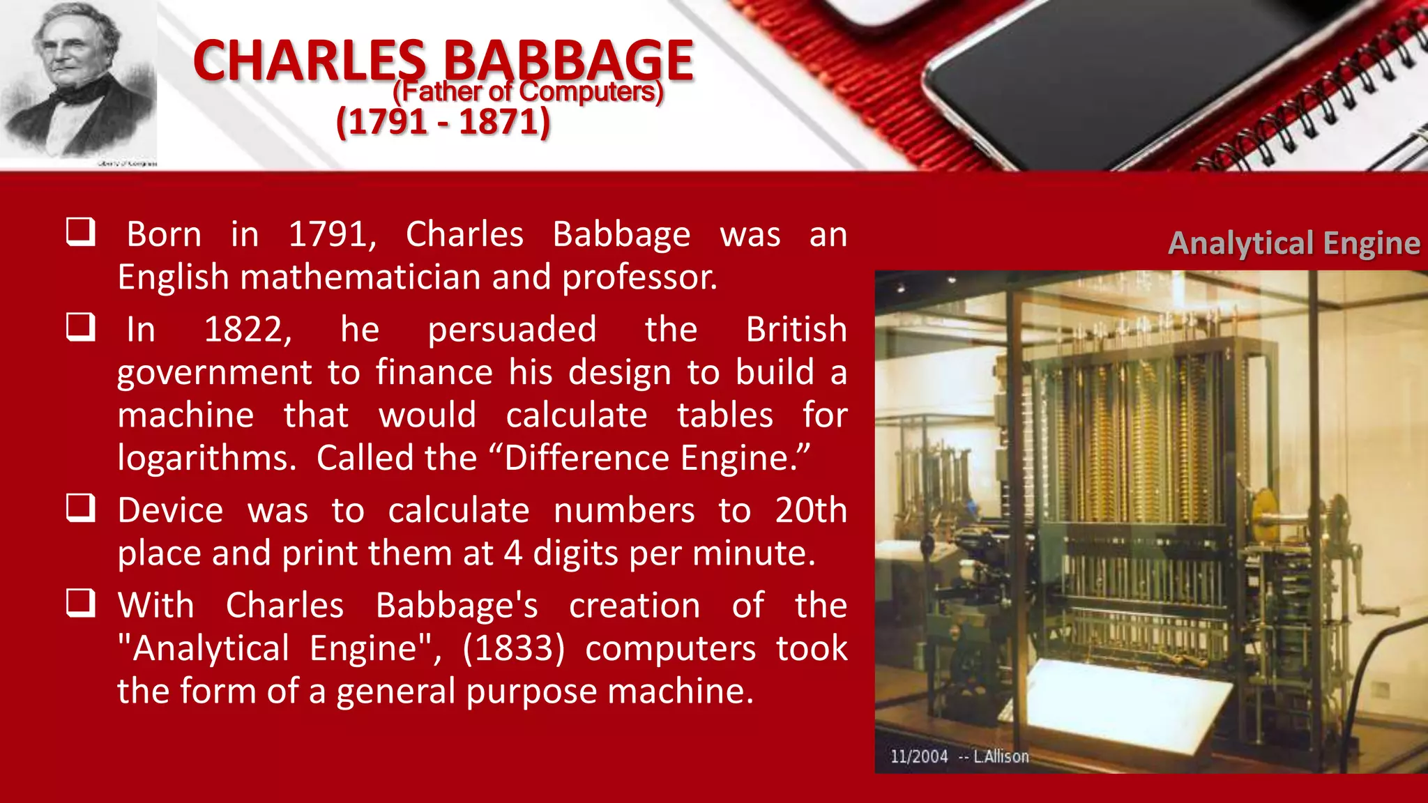 CHARLES BABBAGE
(1791 - 1871)
 Born in 1791, Charles Babbage was an
English mathematician and professor.
 In 1822, he persuaded the British
government to finance his design to build a
machine that would calculate tables for
logarithms. Called the “Difference Engine.”
 Device was to calculate numbers to 20th
place and print them at 4 digits per minute.
 With Charles Babbage's creation of the
"Analytical Engine", (1833) computers took
the form of a general purpose machine.
Analytical Engine
(Father of Computers)
 