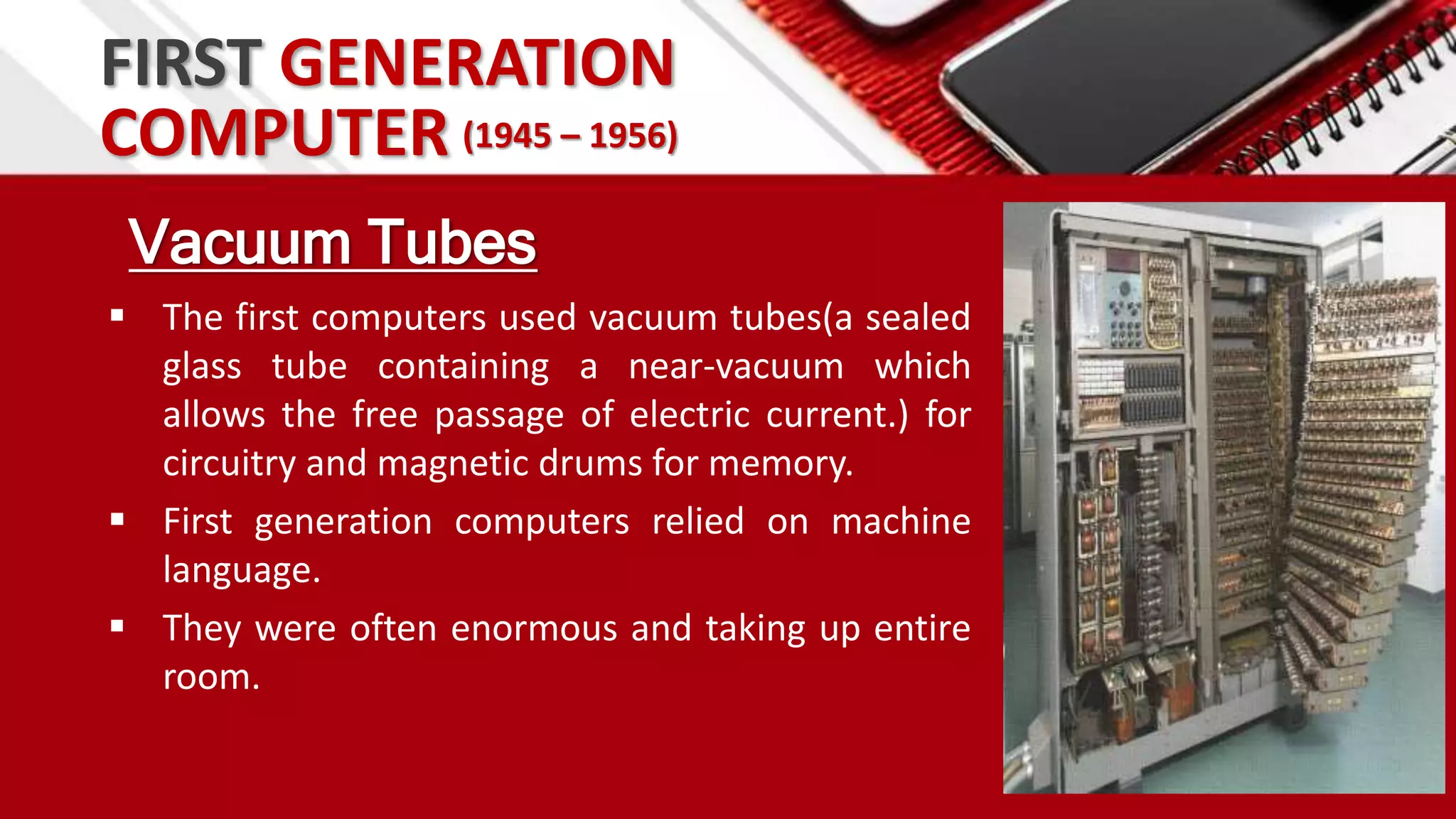 FIRST GENERATION
Vacuum Tubes
 The first computers used vacuum tubes(a sealed
glass tube containing a near-vacuum which
allows the free passage of electric current.) for
circuitry and magnetic drums for memory.
 First generation computers relied on machine
language.
 They were often enormous and taking up entire
room.
COMPUTER (1945 – 1956)
 