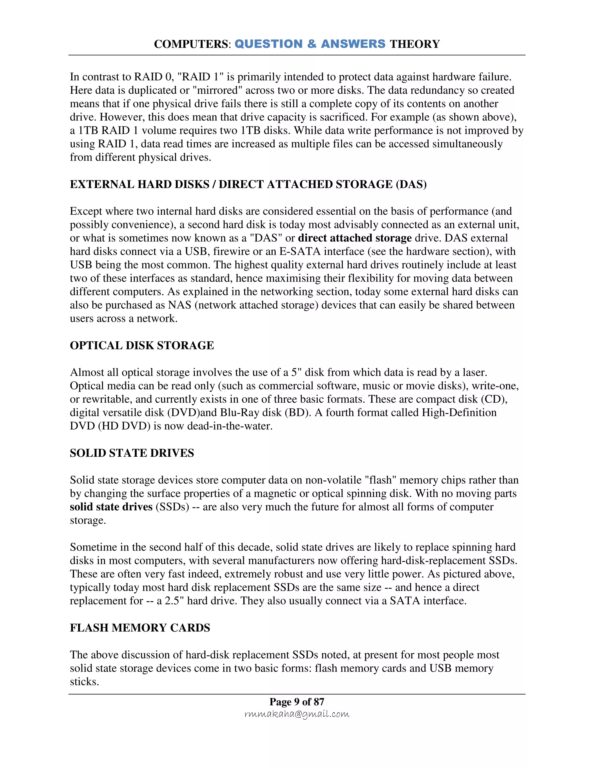 COMPUTERS: QUESTION & ANSWERS THEORY
Page 9 of 87
rmmakaha@gmail.com
In contrast to RAID 0, "RAID 1" is primarily intended to protect data against hardware failure.
Here data is duplicated or "mirrored" across two or more disks. The data redundancy so created
means that if one physical drive fails there is still a complete copy of its contents on another
drive. However, this does mean that drive capacity is sacrificed. For example (as shown above),
a 1TB RAID 1 volume requires two 1TB disks. While data write performance is not improved by
using RAID 1, data read times are increased as multiple files can be accessed simultaneously
from different physical drives.
EXTERNAL HARD DISKS / DIRECT ATTACHED STORAGE (DAS)
Except where two internal hard disks are considered essential on the basis of performance (and
possibly convenience), a second hard disk is today most advisably connected as an external unit,
or what is sometimes now known as a "DAS" or direct attached storage drive. DAS external
hard disks connect via a USB, firewire or an E-SATA interface (see the hardware section), with
USB being the most common. The highest quality external hard drives routinely include at least
two of these interfaces as standard, hence maximising their flexibility for moving data between
different computers. As explained in the networking section, today some external hard disks can
also be purchased as NAS (network attached storage) devices that can easily be shared between
users across a network.
OPTICAL DISK STORAGE
Almost all optical storage involves the use of a 5" disk from which data is read by a laser.
Optical media can be read only (such as commercial software, music or movie disks), write-one,
or rewritable, and currently exists in one of three basic formats. These are compact disk (CD),
digital versatile disk (DVD)and Blu-Ray disk (BD). A fourth format called High-Definition
DVD (HD DVD) is now dead-in-the-water.
SOLID STATE DRIVES
Solid state storage devices store computer data on non-volatile "flash" memory chips rather than
by changing the surface properties of a magnetic or optical spinning disk. With no moving parts
solid state drives (SSDs) -- are also very much the future for almost all forms of computer
storage.
Sometime in the second half of this decade, solid state drives are likely to replace spinning hard
disks in most computers, with several manufacturers now offering hard-disk-replacement SSDs.
These are often very fast indeed, extremely robust and use very little power. As pictured above,
typically today most hard disk replacement SSDs are the same size -- and hence a direct
replacement for -- a 2.5" hard drive. They also usually connect via a SATA interface.
FLASH MEMORY CARDS
The above discussion of hard-disk replacement SSDs noted, at present for most people most
solid state storage devices come in two basic forms: flash memory cards and USB memory
sticks.
 