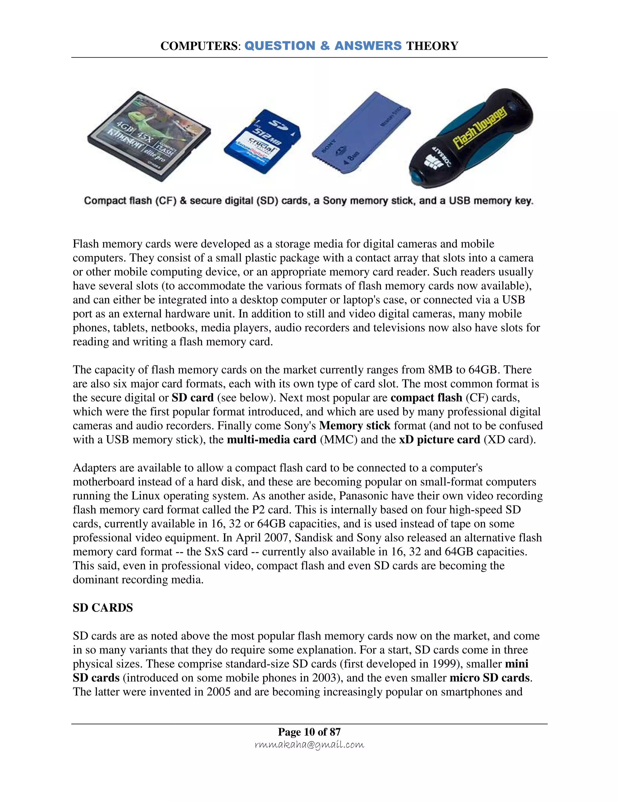 COMPUTERS: QUESTION & ANSWERS THEORY
Page 10 of 87
rmmakaha@gmail.com
Flash memory cards were developed as a storage media for digital cameras and mobile
computers. They consist of a small plastic package with a contact array that slots into a camera
or other mobile computing device, or an appropriate memory card reader. Such readers usually
have several slots (to accommodate the various formats of flash memory cards now available),
and can either be integrated into a desktop computer or laptop's case, or connected via a USB
port as an external hardware unit. In addition to still and video digital cameras, many mobile
phones, tablets, netbooks, media players, audio recorders and televisions now also have slots for
reading and writing a flash memory card.
The capacity of flash memory cards on the market currently ranges from 8MB to 64GB. There
are also six major card formats, each with its own type of card slot. The most common format is
the secure digital or SD card (see below). Next most popular are compact flash (CF) cards,
which were the first popular format introduced, and which are used by many professional digital
cameras and audio recorders. Finally come Sony's Memory stick format (and not to be confused
with a USB memory stick), the multi-media card (MMC) and the xD picture card (XD card).
Adapters are available to allow a compact flash card to be connected to a computer's
motherboard instead of a hard disk, and these are becoming popular on small-format computers
running the Linux operating system. As another aside, Panasonic have their own video recording
flash memory card format called the P2 card. This is internally based on four high-speed SD
cards, currently available in 16, 32 or 64GB capacities, and is used instead of tape on some
professional video equipment. In April 2007, Sandisk and Sony also released an alternative flash
memory card format -- the SxS card -- currently also available in 16, 32 and 64GB capacities.
This said, even in professional video, compact flash and even SD cards are becoming the
dominant recording media.
SD CARDS
SD cards are as noted above the most popular flash memory cards now on the market, and come
in so many variants that they do require some explanation. For a start, SD cards come in three
physical sizes. These comprise standard-size SD cards (first developed in 1999), smaller mini
SD cards (introduced on some mobile phones in 2003), and the even smaller micro SD cards.
The latter were invented in 2005 and are becoming increasingly popular on smartphones and
 