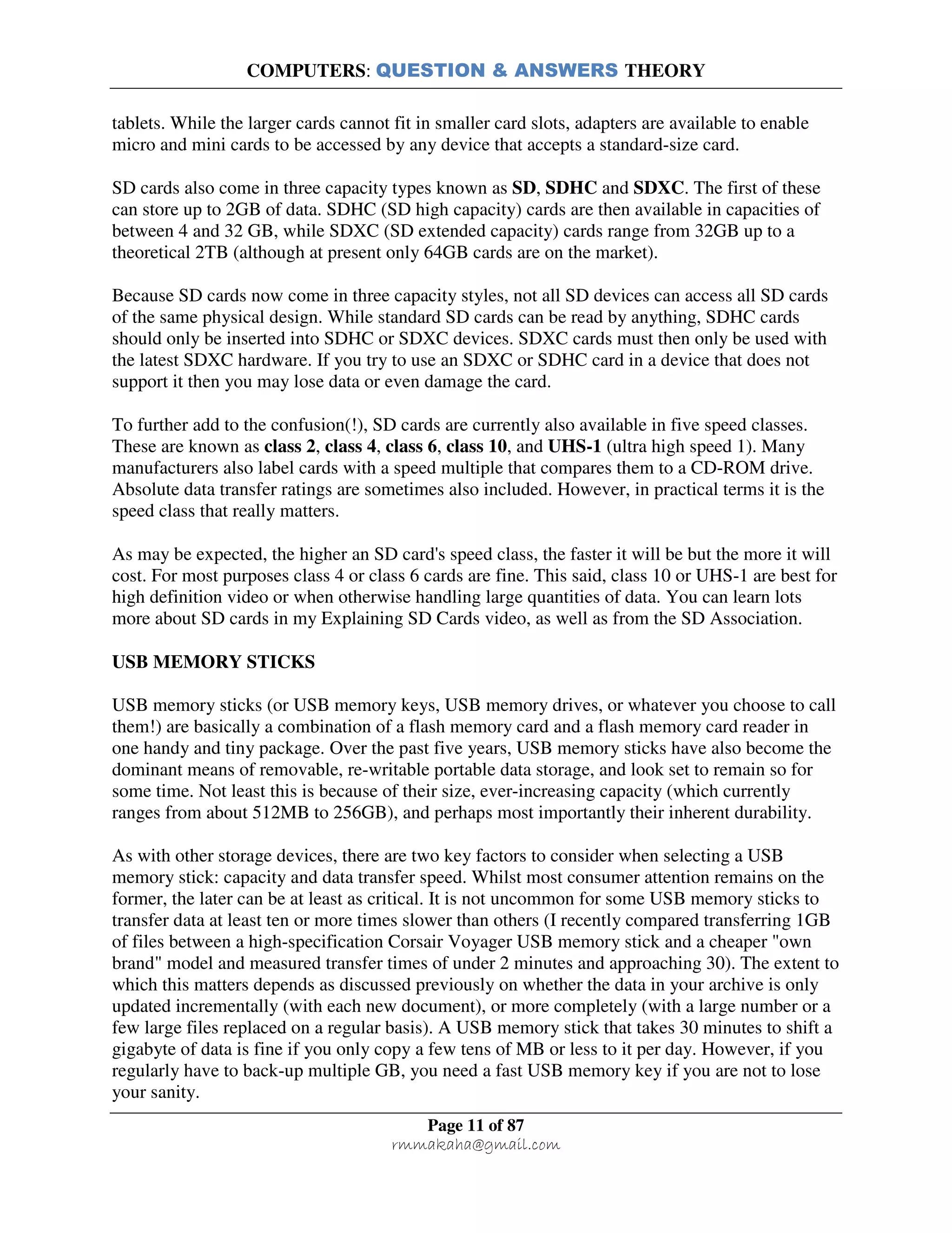 COMPUTERS: QUESTION & ANSWERS THEORY
Page 11 of 87
rmmakaha@gmail.com
tablets. While the larger cards cannot fit in smaller card slots, adapters are available to enable
micro and mini cards to be accessed by any device that accepts a standard-size card.
SD cards also come in three capacity types known as SD, SDHC and SDXC. The first of these
can store up to 2GB of data. SDHC (SD high capacity) cards are then available in capacities of
between 4 and 32 GB, while SDXC (SD extended capacity) cards range from 32GB up to a
theoretical 2TB (although at present only 64GB cards are on the market).
Because SD cards now come in three capacity styles, not all SD devices can access all SD cards
of the same physical design. While standard SD cards can be read by anything, SDHC cards
should only be inserted into SDHC or SDXC devices. SDXC cards must then only be used with
the latest SDXC hardware. If you try to use an SDXC or SDHC card in a device that does not
support it then you may lose data or even damage the card.
To further add to the confusion(!), SD cards are currently also available in five speed classes.
These are known as class 2, class 4, class 6, class 10, and UHS-1 (ultra high speed 1). Many
manufacturers also label cards with a speed multiple that compares them to a CD-ROM drive.
Absolute data transfer ratings are sometimes also included. However, in practical terms it is the
speed class that really matters.
As may be expected, the higher an SD card's speed class, the faster it will be but the more it will
cost. For most purposes class 4 or class 6 cards are fine. This said, class 10 or UHS-1 are best for
high definition video or when otherwise handling large quantities of data. You can learn lots
more about SD cards in my Explaining SD Cards video, as well as from the SD Association.
USB MEMORY STICKS
USB memory sticks (or USB memory keys, USB memory drives, or whatever you choose to call
them!) are basically a combination of a flash memory card and a flash memory card reader in
one handy and tiny package. Over the past five years, USB memory sticks have also become the
dominant means of removable, re-writable portable data storage, and look set to remain so for
some time. Not least this is because of their size, ever-increasing capacity (which currently
ranges from about 512MB to 256GB), and perhaps most importantly their inherent durability.
As with other storage devices, there are two key factors to consider when selecting a USB
memory stick: capacity and data transfer speed. Whilst most consumer attention remains on the
former, the later can be at least as critical. It is not uncommon for some USB memory sticks to
transfer data at least ten or more times slower than others (I recently compared transferring 1GB
of files between a high-specification Corsair Voyager USB memory stick and a cheaper "own
brand" model and measured transfer times of under 2 minutes and approaching 30). The extent to
which this matters depends as discussed previously on whether the data in your archive is only
updated incrementally (with each new document), or more completely (with a large number or a
few large files replaced on a regular basis). A USB memory stick that takes 30 minutes to shift a
gigabyte of data is fine if you only copy a few tens of MB or less to it per day. However, if you
regularly have to back-up multiple GB, you need a fast USB memory key if you are not to lose
your sanity.
 