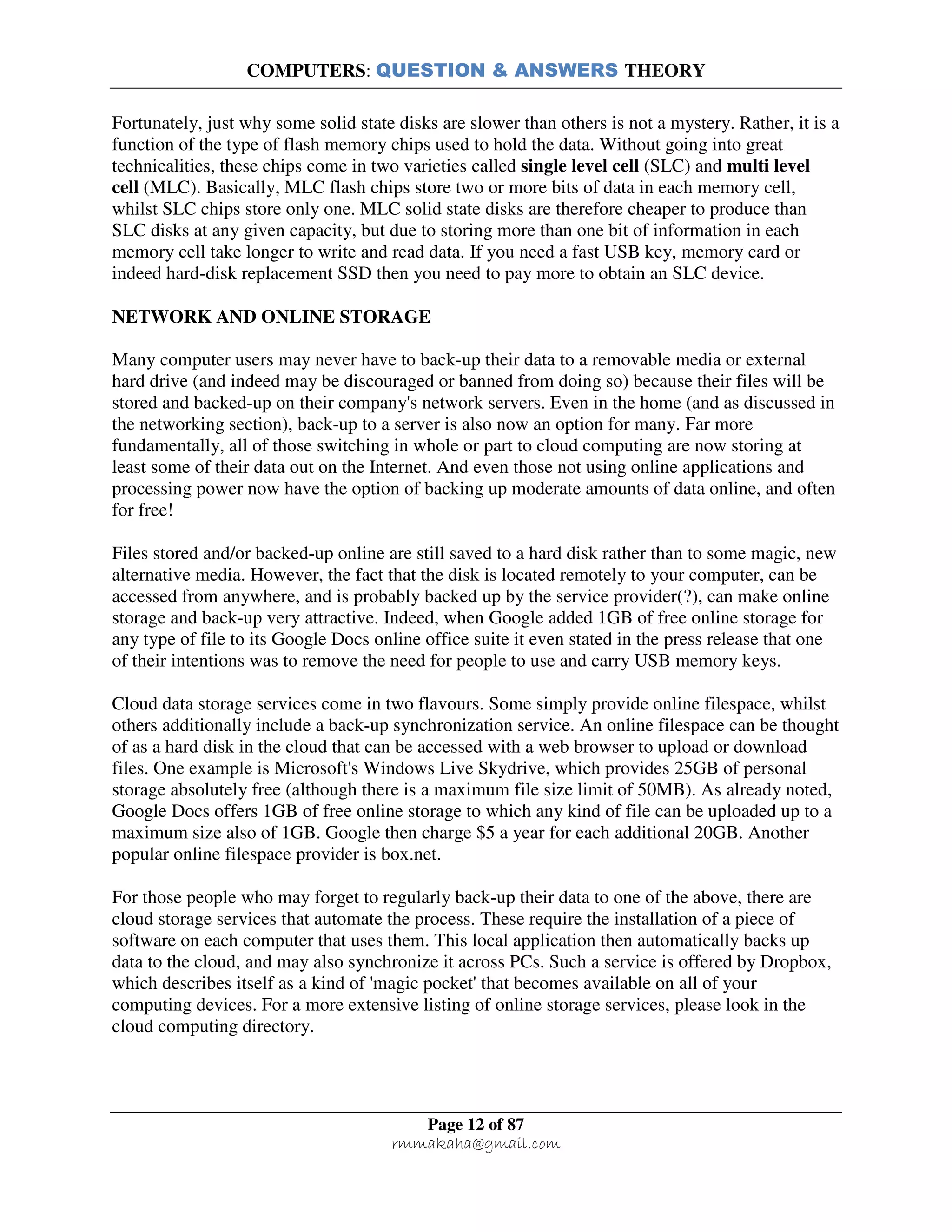 COMPUTERS: QUESTION & ANSWERS THEORY
Page 12 of 87
rmmakaha@gmail.com
Fortunately, just why some solid state disks are slower than others is not a mystery. Rather, it is a
function of the type of flash memory chips used to hold the data. Without going into great
technicalities, these chips come in two varieties called single level cell (SLC) and multi level
cell (MLC). Basically, MLC flash chips store two or more bits of data in each memory cell,
whilst SLC chips store only one. MLC solid state disks are therefore cheaper to produce than
SLC disks at any given capacity, but due to storing more than one bit of information in each
memory cell take longer to write and read data. If you need a fast USB key, memory card or
indeed hard-disk replacement SSD then you need to pay more to obtain an SLC device.
NETWORK AND ONLINE STORAGE
Many computer users may never have to back-up their data to a removable media or external
hard drive (and indeed may be discouraged or banned from doing so) because their files will be
stored and backed-up on their company's network servers. Even in the home (and as discussed in
the networking section), back-up to a server is also now an option for many. Far more
fundamentally, all of those switching in whole or part to cloud computing are now storing at
least some of their data out on the Internet. And even those not using online applications and
processing power now have the option of backing up moderate amounts of data online, and often
for free!
Files stored and/or backed-up online are still saved to a hard disk rather than to some magic, new
alternative media. However, the fact that the disk is located remotely to your computer, can be
accessed from anywhere, and is probably backed up by the service provider(?), can make online
storage and back-up very attractive. Indeed, when Google added 1GB of free online storage for
any type of file to its Google Docs online office suite it even stated in the press release that one
of their intentions was to remove the need for people to use and carry USB memory keys.
Cloud data storage services come in two flavours. Some simply provide online filespace, whilst
others additionally include a back-up synchronization service. An online filespace can be thought
of as a hard disk in the cloud that can be accessed with a web browser to upload or download
files. One example is Microsoft's Windows Live Skydrive, which provides 25GB of personal
storage absolutely free (although there is a maximum file size limit of 50MB). As already noted,
Google Docs offers 1GB of free online storage to which any kind of file can be uploaded up to a
maximum size also of 1GB. Google then charge $5 a year for each additional 20GB. Another
popular online filespace provider is box.net.
For those people who may forget to regularly back-up their data to one of the above, there are
cloud storage services that automate the process. These require the installation of a piece of
software on each computer that uses them. This local application then automatically backs up
data to the cloud, and may also synchronize it across PCs. Such a service is offered by Dropbox,
which describes itself as a kind of 'magic pocket' that becomes available on all of your
computing devices. For a more extensive listing of online storage services, please look in the
cloud computing directory.
 