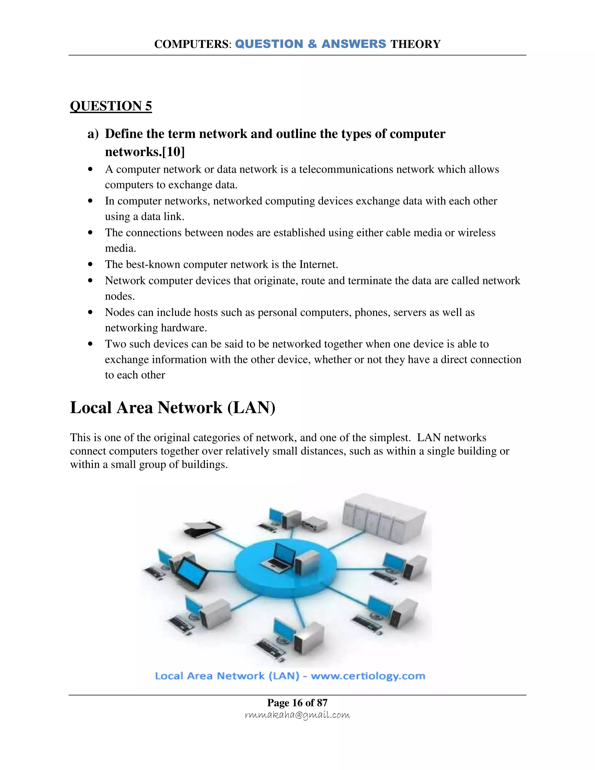 COMPUTERS: QUESTION & ANSWERS THEORY
Page 16 of 87
rmmakaha@gmail.com
QUESTION 5
a) Define the term network and outline the types of computer
networks.[10]
• A computer network or data network is a telecommunications network which allows
computers to exchange data.
• In computer networks, networked computing devices exchange data with each other
using a data link.
• The connections between nodes are established using either cable media or wireless
media.
• The best-known computer network is the Internet.
• Network computer devices that originate, route and terminate the data are called network
nodes.
• Nodes can include hosts such as personal computers, phones, servers as well as
networking hardware.
• Two such devices can be said to be networked together when one device is able to
exchange information with the other device, whether or not they have a direct connection
to each other
Local Area Network (LAN)
This is one of the original categories of network, and one of the simplest. LAN networks
connect computers together over relatively small distances, such as within a single building or
within a small group of buildings.
 