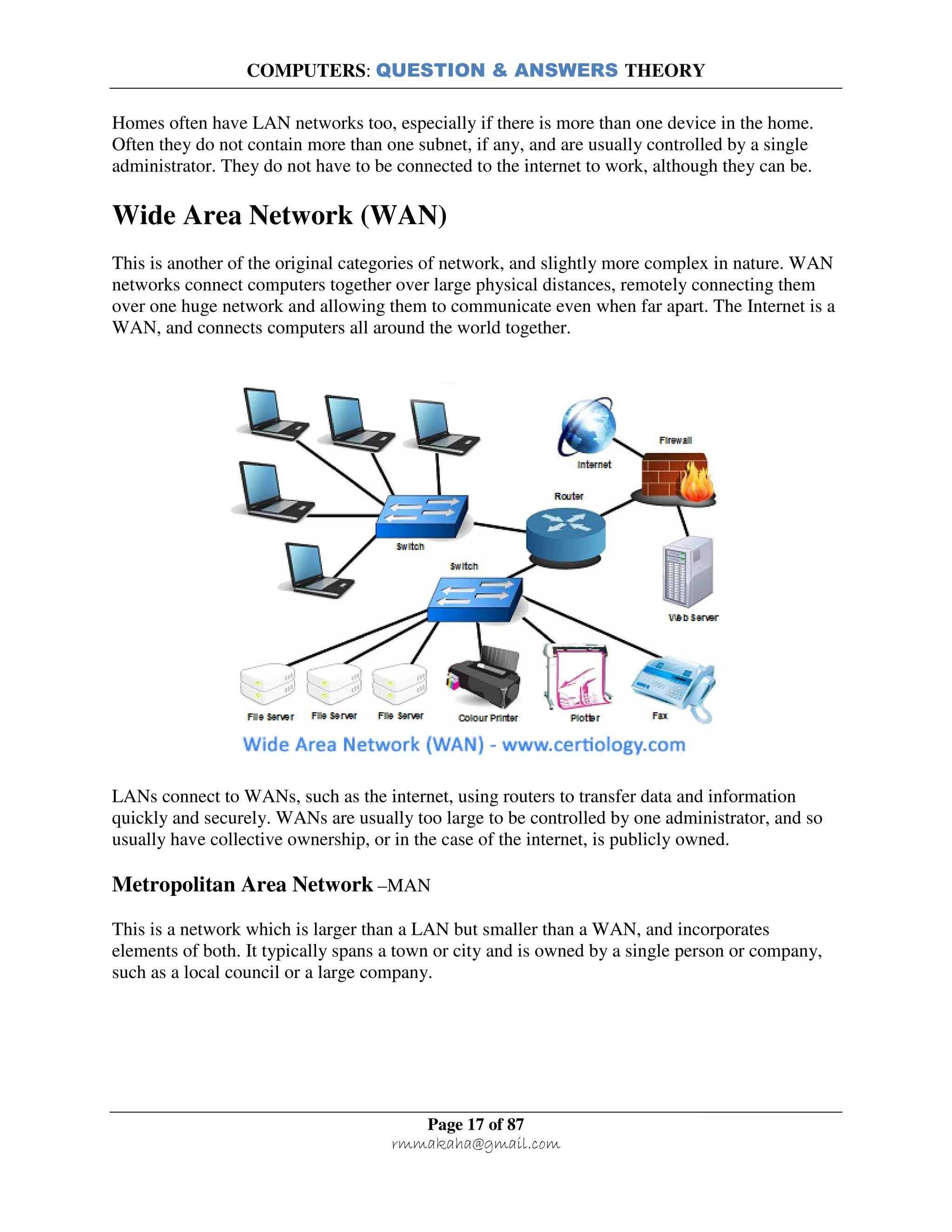 COMPUTERS: QUESTION & ANSWERS THEORY
Page 17 of 87
rmmakaha@gmail.com
Homes often have LAN networks too, especially if there is more than one device in the home.
Often they do not contain more than one subnet, if any, and are usually controlled by a single
administrator. They do not have to be connected to the internet to work, although they can be.
Wide Area Network (WAN)
This is another of the original categories of network, and slightly more complex in nature. WAN
networks connect computers together over large physical distances, remotely connecting them
over one huge network and allowing them to communicate even when far apart. The Internet is a
WAN, and connects computers all around the world together.
LANs connect to WANs, such as the internet, using routers to transfer data and information
quickly and securely. WANs are usually too large to be controlled by one administrator, and so
usually have collective ownership, or in the case of the internet, is publicly owned.
Metropolitan Area Network –MAN
This is a network which is larger than a LAN but smaller than a WAN, and incorporates
elements of both. It typically spans a town or city and is owned by a single person or company,
such as a local council or a large company.
 
