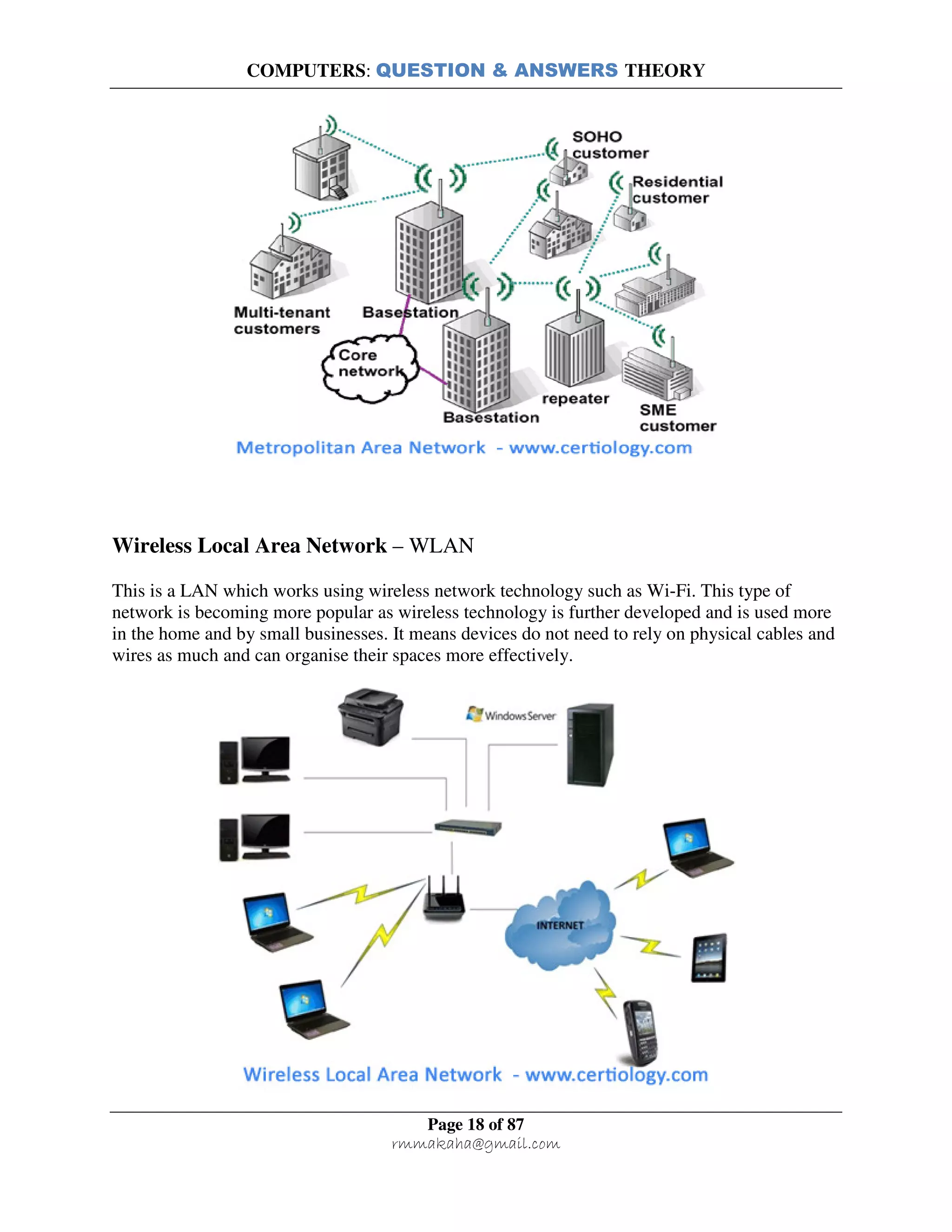 COMPUTERS: QUESTION & ANSWERS THEORY
Page 18 of 87
rmmakaha@gmail.com
Wireless Local Area Network – WLAN
This is a LAN which works using wireless network technology such as Wi-Fi. This type of
network is becoming more popular as wireless technology is further developed and is used more
in the home and by small businesses. It means devices do not need to rely on physical cables and
wires as much and can organise their spaces more effectively.
 