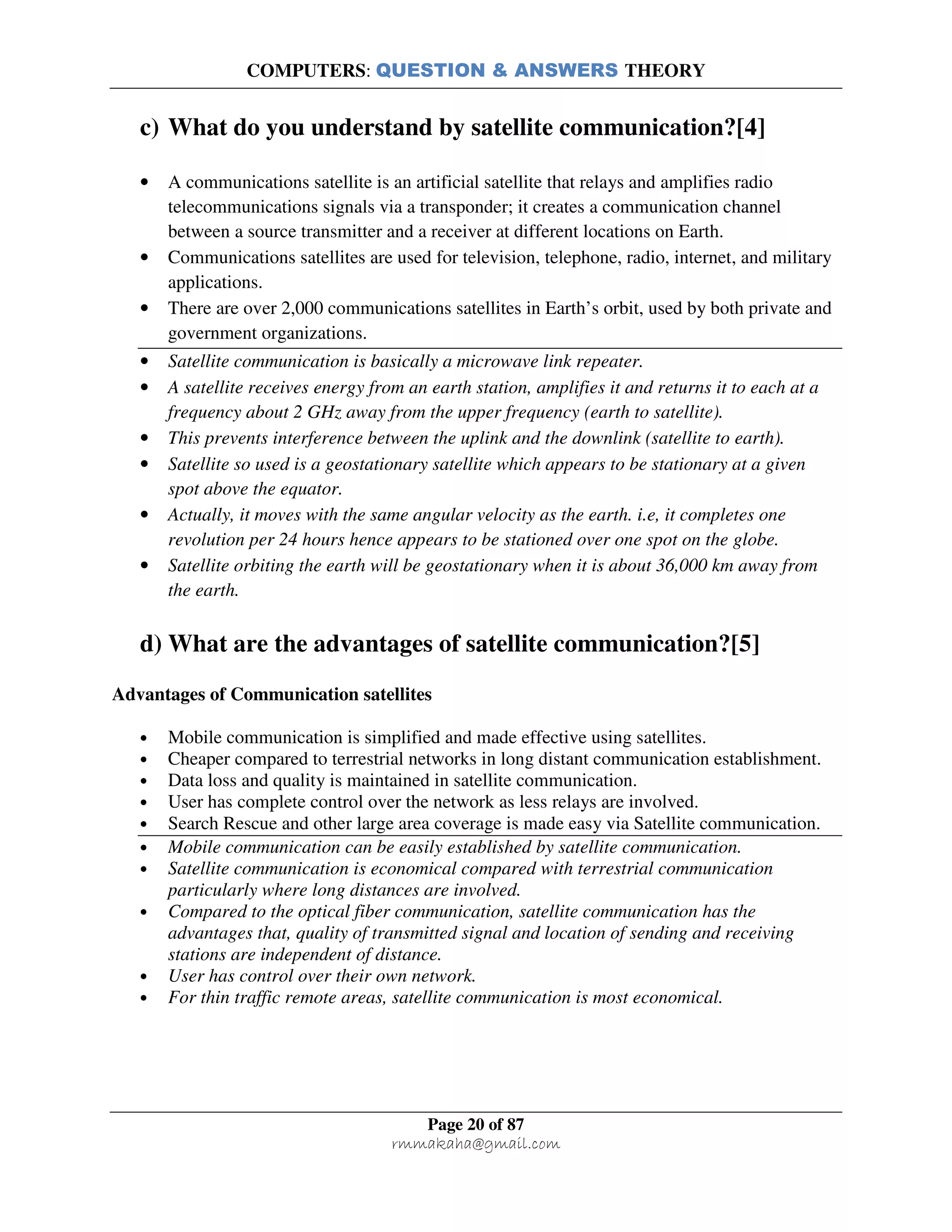 COMPUTERS: QUESTION & ANSWERS THEORY
Page 20 of 87
rmmakaha@gmail.com
c) What do you understand by satellite communication?[4]
• A communications satellite is an artificial satellite that relays and amplifies radio
telecommunications signals via a transponder; it creates a communication channel
between a source transmitter and a receiver at different locations on Earth.
• Communications satellites are used for television, telephone, radio, internet, and military
applications.
• There are over 2,000 communications satellites in Earth’s orbit, used by both private and
government organizations.
• Satellite communication is basically a microwave link repeater.
• A satellite receives energy from an earth station, amplifies it and returns it to each at a
frequency about 2 GHz away from the upper frequency (earth to satellite).
• This prevents interference between the uplink and the downlink (satellite to earth).
• Satellite so used is a geostationary satellite which appears to be stationary at a given
spot above the equator.
• Actually, it moves with the same angular velocity as the earth. i.e, it completes one
revolution per 24 hours hence appears to be stationed over one spot on the globe.
• Satellite orbiting the earth will be geostationary when it is about 36,000 km away from
the earth.
d) What are the advantages of satellite communication?[5]
Advantages of Communication satellites
• Mobile communication is simplified and made effective using satellites.
• Cheaper compared to terrestrial networks in long distant communication establishment.
• Data loss and quality is maintained in satellite communication.
• User has complete control over the network as less relays are involved.
• Search Rescue and other large area coverage is made easy via Satellite communication.
• Mobile communication can be easily established by satellite communication.
• Satellite communication is economical compared with terrestrial communication
particularly where long distances are involved.
• Compared to the optical fiber communication, satellite communication has the
advantages that, quality of transmitted signal and location of sending and receiving
stations are independent of distance.
• User has control over their own network.
• For thin traffic remote areas, satellite communication is most economical.
 