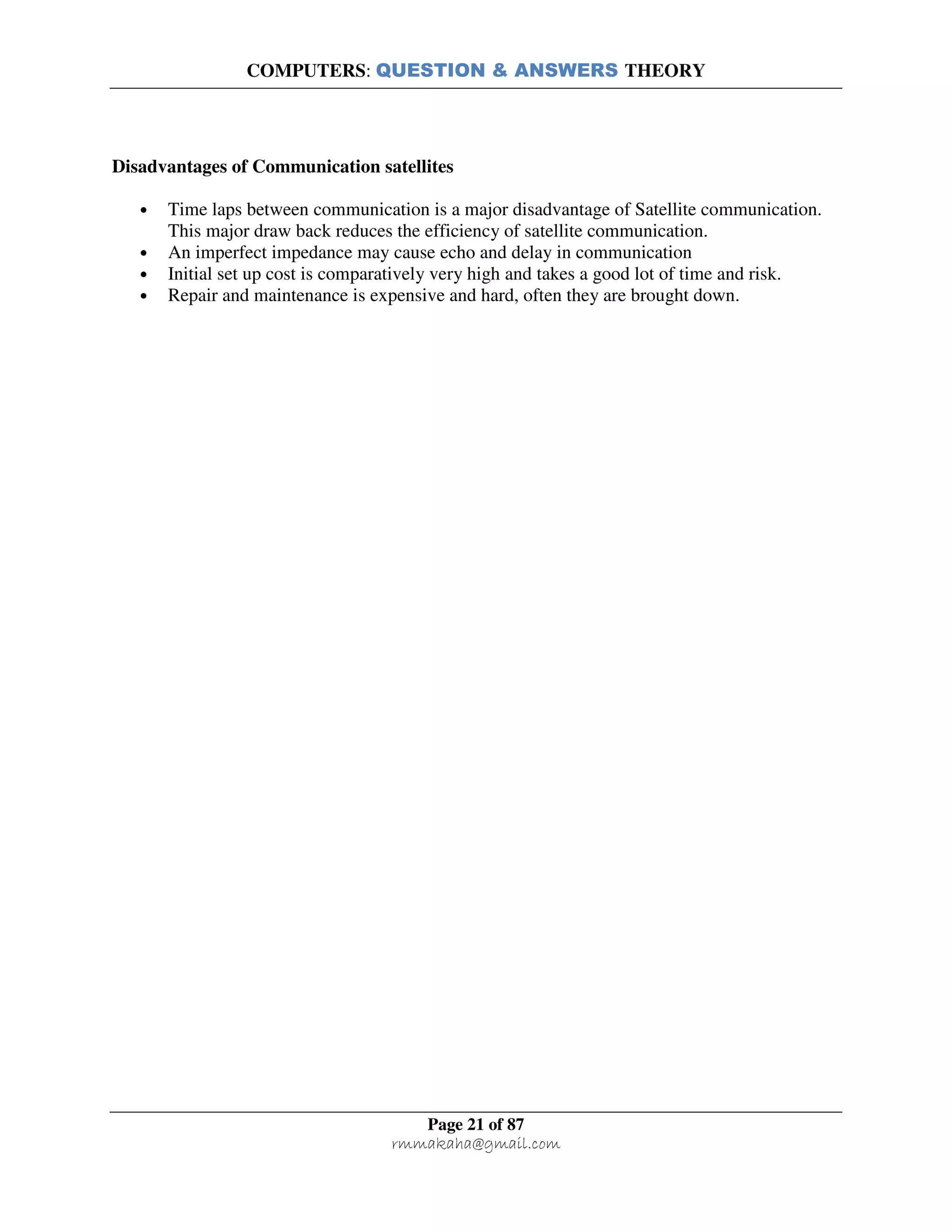 COMPUTERS: QUESTION & ANSWERS THEORY
Page 21 of 87
rmmakaha@gmail.com
Disadvantages of Communication satellites
• Time laps between communication is a major disadvantage of Satellite communication.
This major draw back reduces the efficiency of satellite communication.
• An imperfect impedance may cause echo and delay in communication
• Initial set up cost is comparatively very high and takes a good lot of time and risk.
• Repair and maintenance is expensive and hard, often they are brought down.
 