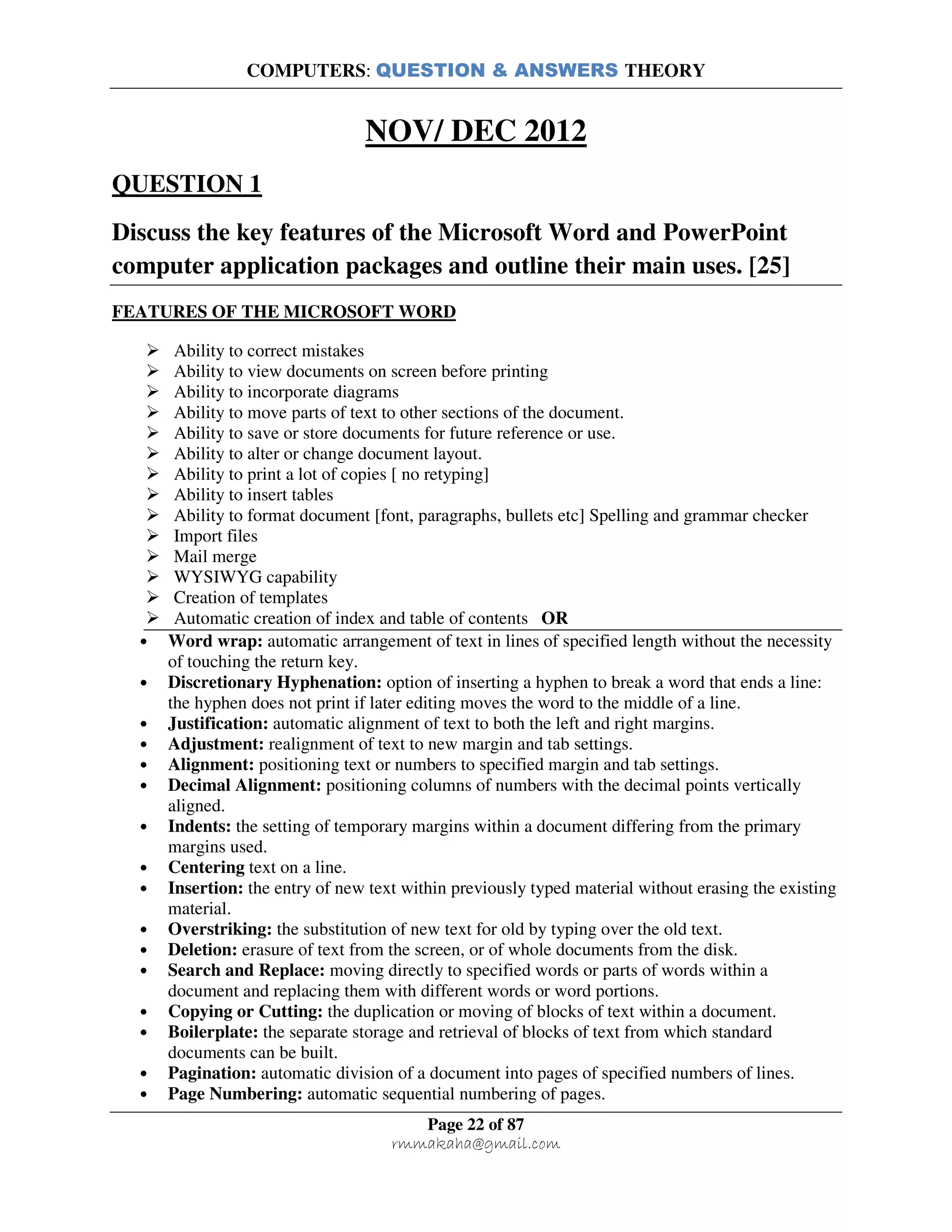 COMPUTERS: QUESTION & ANSWERS THEORY
Page 22 of 87
rmmakaha@gmail.com
NOV/ DEC 2012
QUESTION 1
Discuss the key features of the Microsoft Word and PowerPoint
computer application packages and outline their main uses. [25]
FEATURES OF THE MICROSOFT WORD
Ability to correct mistakes
Ability to view documents on screen before printing
Ability to incorporate diagrams
Ability to move parts of text to other sections of the document.
Ability to save or store documents for future reference or use.
Ability to alter or change document layout.
Ability to print a lot of copies [ no retyping]
Ability to insert tables
Ability to format document [font, paragraphs, bullets etc] Spelling and grammar checker
Import files
Mail merge
WYSIWYG capability
Creation of templates
Automatic creation of index and table of contents OR
• Word wrap: automatic arrangement of text in lines of specified length without the necessity
of touching the return key.
• Discretionary Hyphenation: option of inserting a hyphen to break a word that ends a line:
the hyphen does not print if later editing moves the word to the middle of a line.
• Justification: automatic alignment of text to both the left and right margins.
• Adjustment: realignment of text to new margin and tab settings.
• Alignment: positioning text or numbers to specified margin and tab settings.
• Decimal Alignment: positioning columns of numbers with the decimal points vertically
aligned.
• Indents: the setting of temporary margins within a document differing from the primary
margins used.
• Centering text on a line.
• Insertion: the entry of new text within previously typed material without erasing the existing
material.
• Overstriking: the substitution of new text for old by typing over the old text.
• Deletion: erasure of text from the screen, or of whole documents from the disk.
• Search and Replace: moving directly to specified words or parts of words within a
document and replacing them with different words or word portions.
• Copying or Cutting: the duplication or moving of blocks of text within a document.
• Boilerplate: the separate storage and retrieval of blocks of text from which standard
documents can be built.
• Pagination: automatic division of a document into pages of specified numbers of lines.
• Page Numbering: automatic sequential numbering of pages.
 