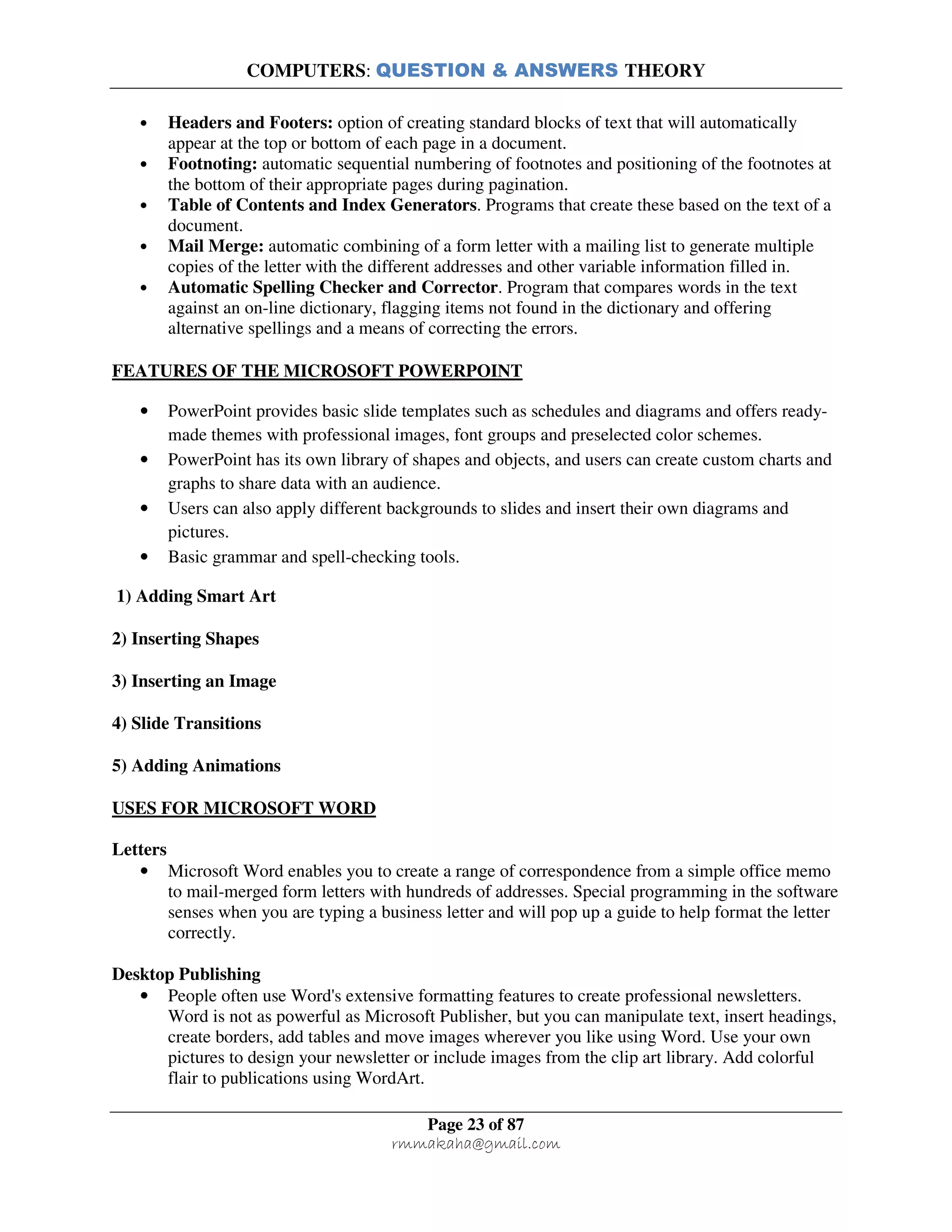 COMPUTERS: QUESTION & ANSWERS THEORY
Page 23 of 87
rmmakaha@gmail.com
• Headers and Footers: option of creating standard blocks of text that will automatically
appear at the top or bottom of each page in a document.
• Footnoting: automatic sequential numbering of footnotes and positioning of the footnotes at
the bottom of their appropriate pages during pagination.
• Table of Contents and Index Generators. Programs that create these based on the text of a
document.
• Mail Merge: automatic combining of a form letter with a mailing list to generate multiple
copies of the letter with the different addresses and other variable information filled in.
• Automatic Spelling Checker and Corrector. Program that compares words in the text
against an on-line dictionary, flagging items not found in the dictionary and offering
alternative spellings and a means of correcting the errors.
FEATURES OF THE MICROSOFT POWERPOINT
• PowerPoint provides basic slide templates such as schedules and diagrams and offers ready-
made themes with professional images, font groups and preselected color schemes.
• PowerPoint has its own library of shapes and objects, and users can create custom charts and
graphs to share data with an audience.
• Users can also apply different backgrounds to slides and insert their own diagrams and
pictures.
• Basic grammar and spell-checking tools.
1) Adding Smart Art
2) Inserting Shapes
3) Inserting an Image
4) Slide Transitions
5) Adding Animations
USES FOR MICROSOFT WORD
Letters
• Microsoft Word enables you to create a range of correspondence from a simple office memo
to mail-merged form letters with hundreds of addresses. Special programming in the software
senses when you are typing a business letter and will pop up a guide to help format the letter
correctly.
Desktop Publishing
• People often use Word's extensive formatting features to create professional newsletters.
Word is not as powerful as Microsoft Publisher, but you can manipulate text, insert headings,
create borders, add tables and move images wherever you like using Word. Use your own
pictures to design your newsletter or include images from the clip art library. Add colorful
flair to publications using WordArt.
 