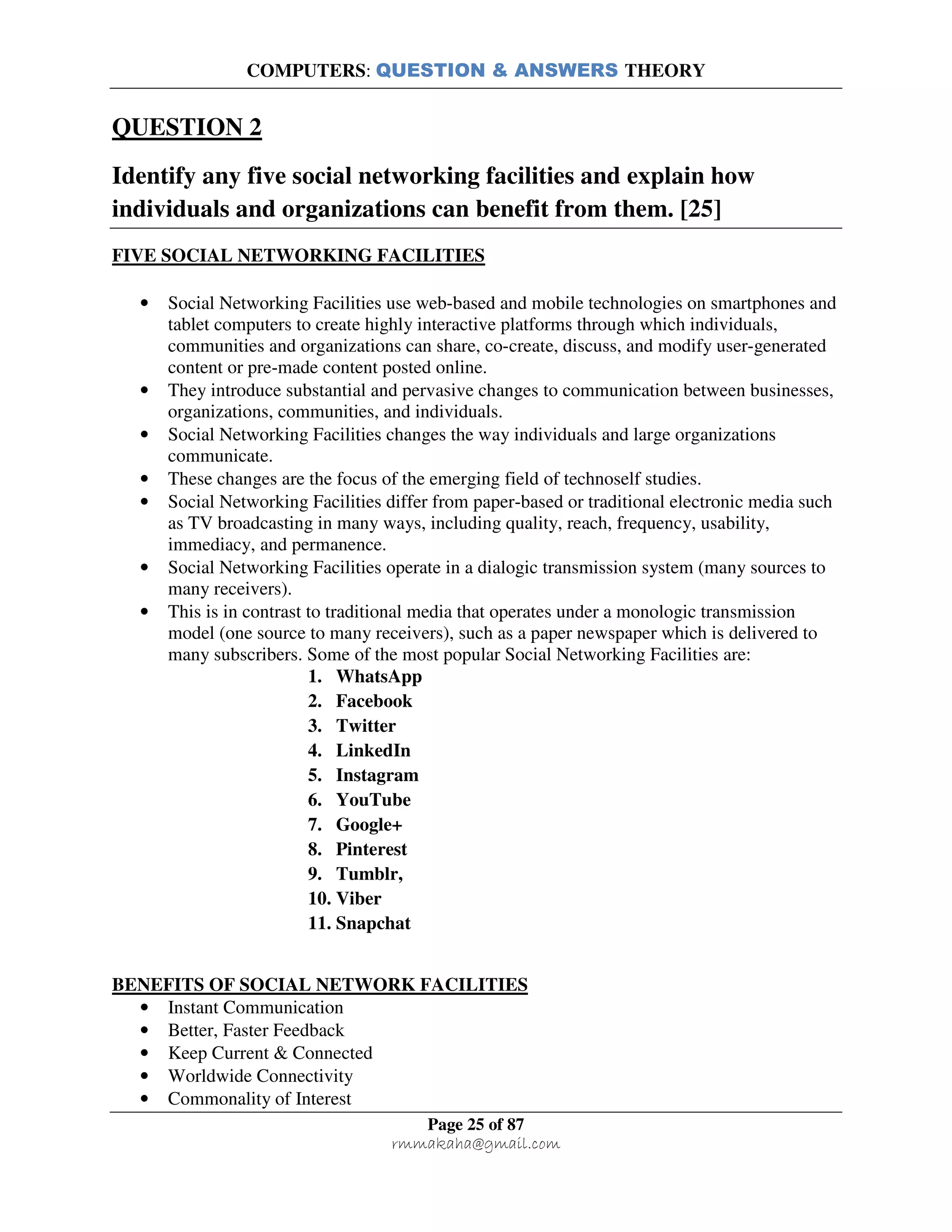 COMPUTERS: QUESTION & ANSWERS THEORY
Page 25 of 87
rmmakaha@gmail.com
QUESTION 2
Identify any five social networking facilities and explain how
individuals and organizations can benefit from them. [25]
FIVE SOCIAL NETWORKING FACILITIES
• Social Networking Facilities use web-based and mobile technologies on smartphones and
tablet computers to create highly interactive platforms through which individuals,
communities and organizations can share, co-create, discuss, and modify user-generated
content or pre-made content posted online.
• They introduce substantial and pervasive changes to communication between businesses,
organizations, communities, and individuals.
• Social Networking Facilities changes the way individuals and large organizations
communicate.
• These changes are the focus of the emerging field of technoself studies.
• Social Networking Facilities differ from paper-based or traditional electronic media such
as TV broadcasting in many ways, including quality, reach, frequency, usability,
immediacy, and permanence.
• Social Networking Facilities operate in a dialogic transmission system (many sources to
many receivers).
• This is in contrast to traditional media that operates under a monologic transmission
model (one source to many receivers), such as a paper newspaper which is delivered to
many subscribers. Some of the most popular Social Networking Facilities are:
1. WhatsApp
2. Facebook
3. Twitter
4. LinkedIn
5. Instagram
6. YouTube
7. Google+
8. Pinterest
9. Tumblr,
10. Viber
11. Snapchat
BENEFITS OF SOCIAL NETWORK FACILITIES
• Instant Communication
• Better, Faster Feedback
• Keep Current & Connected
• Worldwide Connectivity
• Commonality of Interest
 