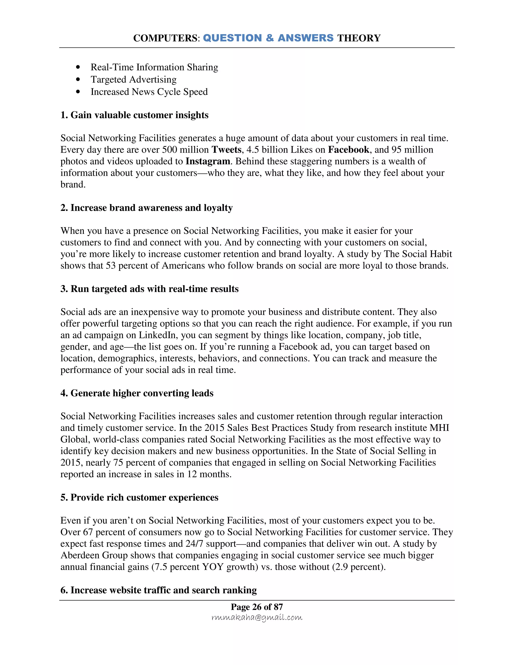 COMPUTERS: QUESTION & ANSWERS THEORY
Page 26 of 87
rmmakaha@gmail.com
• Real-Time Information Sharing
• Targeted Advertising
• Increased News Cycle Speed
1. Gain valuable customer insights
Social Networking Facilities generates a huge amount of data about your customers in real time.
Every day there are over 500 million Tweets, 4.5 billion Likes on Facebook, and 95 million
photos and videos uploaded to Instagram. Behind these staggering numbers is a wealth of
information about your customers—who they are, what they like, and how they feel about your
brand.
2. Increase brand awareness and loyalty
When you have a presence on Social Networking Facilities, you make it easier for your
customers to find and connect with you. And by connecting with your customers on social,
you’re more likely to increase customer retention and brand loyalty. A study by The Social Habit
shows that 53 percent of Americans who follow brands on social are more loyal to those brands.
3. Run targeted ads with real-time results
Social ads are an inexpensive way to promote your business and distribute content. They also
offer powerful targeting options so that you can reach the right audience. For example, if you run
an ad campaign on LinkedIn, you can segment by things like location, company, job title,
gender, and age—the list goes on. If you’re running a Facebook ad, you can target based on
location, demographics, interests, behaviors, and connections. You can track and measure the
performance of your social ads in real time.
4. Generate higher converting leads
Social Networking Facilities increases sales and customer retention through regular interaction
and timely customer service. In the 2015 Sales Best Practices Study from research institute MHI
Global, world-class companies rated Social Networking Facilities as the most effective way to
identify key decision makers and new business opportunities. In the State of Social Selling in
2015, nearly 75 percent of companies that engaged in selling on Social Networking Facilities
reported an increase in sales in 12 months.
5. Provide rich customer experiences
Even if you aren’t on Social Networking Facilities, most of your customers expect you to be.
Over 67 percent of consumers now go to Social Networking Facilities for customer service. They
expect fast response times and 24/7 support—and companies that deliver win out. A study by
Aberdeen Group shows that companies engaging in social customer service see much bigger
annual financial gains (7.5 percent YOY growth) vs. those without (2.9 percent).
6. Increase website traffic and search ranking
 