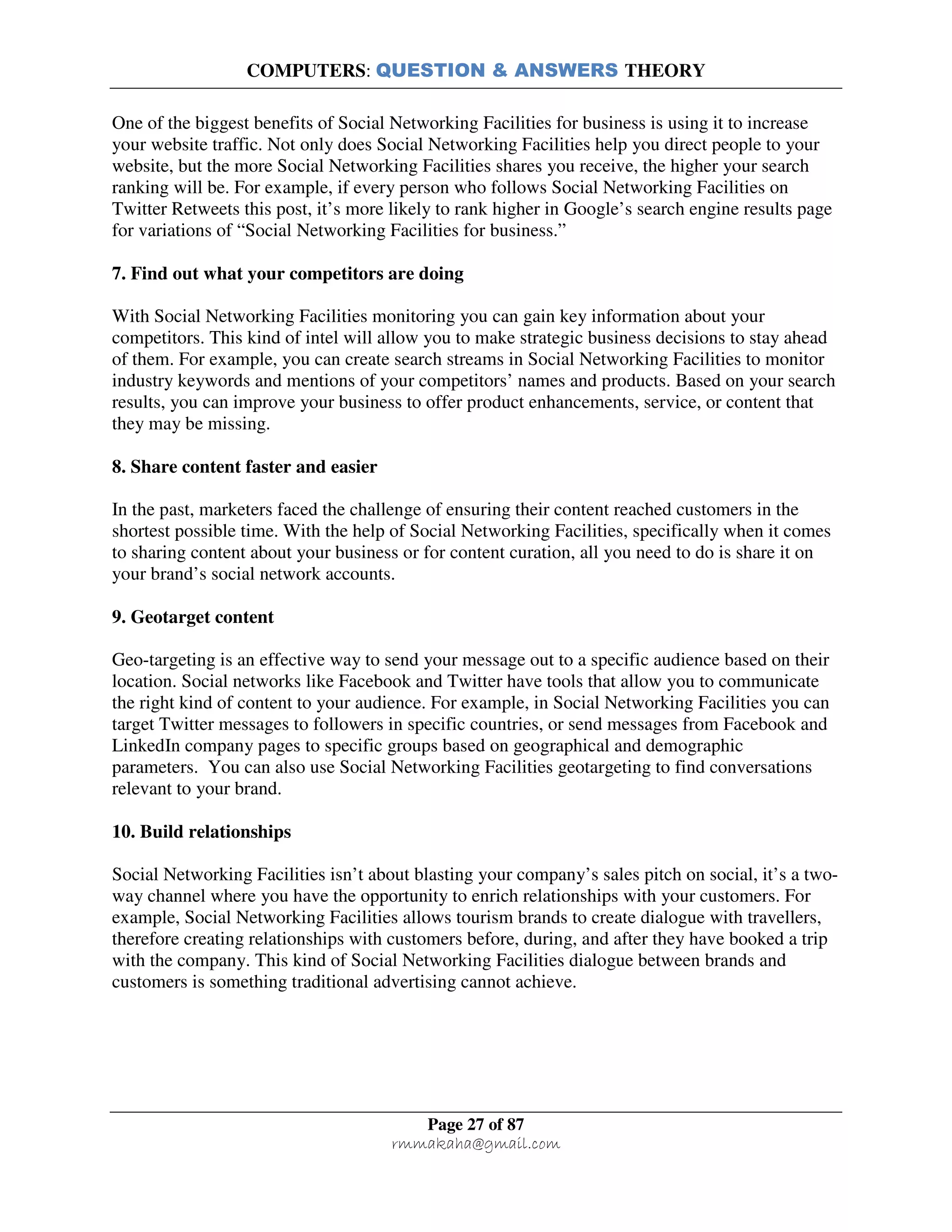 COMPUTERS: QUESTION & ANSWERS THEORY
Page 27 of 87
rmmakaha@gmail.com
One of the biggest benefits of Social Networking Facilities for business is using it to increase
your website traffic. Not only does Social Networking Facilities help you direct people to your
website, but the more Social Networking Facilities shares you receive, the higher your search
ranking will be. For example, if every person who follows Social Networking Facilities on
Twitter Retweets this post, it’s more likely to rank higher in Google’s search engine results page
for variations of “Social Networking Facilities for business.”
7. Find out what your competitors are doing
With Social Networking Facilities monitoring you can gain key information about your
competitors. This kind of intel will allow you to make strategic business decisions to stay ahead
of them. For example, you can create search streams in Social Networking Facilities to monitor
industry keywords and mentions of your competitors’ names and products. Based on your search
results, you can improve your business to offer product enhancements, service, or content that
they may be missing.
8. Share content faster and easier
In the past, marketers faced the challenge of ensuring their content reached customers in the
shortest possible time. With the help of Social Networking Facilities, specifically when it comes
to sharing content about your business or for content curation, all you need to do is share it on
your brand’s social network accounts.
9. Geotarget content
Geo-targeting is an effective way to send your message out to a specific audience based on their
location. Social networks like Facebook and Twitter have tools that allow you to communicate
the right kind of content to your audience. For example, in Social Networking Facilities you can
target Twitter messages to followers in specific countries, or send messages from Facebook and
LinkedIn company pages to specific groups based on geographical and demographic
parameters. You can also use Social Networking Facilities geotargeting to find conversations
relevant to your brand.
10. Build relationships
Social Networking Facilities isn’t about blasting your company’s sales pitch on social, it’s a two-
way channel where you have the opportunity to enrich relationships with your customers. For
example, Social Networking Facilities allows tourism brands to create dialogue with travellers,
therefore creating relationships with customers before, during, and after they have booked a trip
with the company. This kind of Social Networking Facilities dialogue between brands and
customers is something traditional advertising cannot achieve.
 