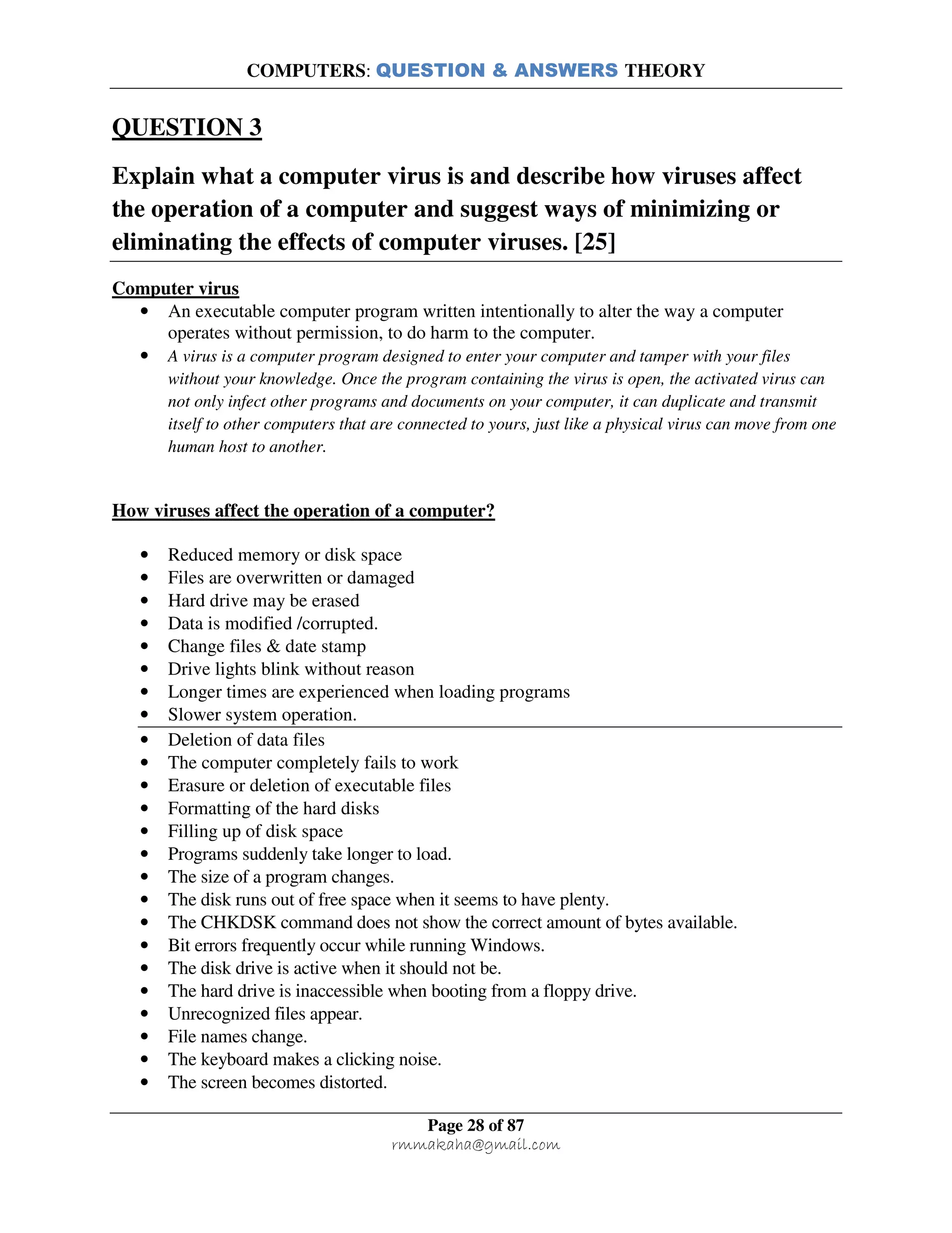 COMPUTERS: QUESTION & ANSWERS THEORY
Page 28 of 87
rmmakaha@gmail.com
QUESTION 3
Explain what a computer virus is and describe how viruses affect
the operation of a computer and suggest ways of minimizing or
eliminating the effects of computer viruses. [25]
Computer virus
• An executable computer program written intentionally to alter the way a computer
operates without permission, to do harm to the computer.
• A virus is a computer program designed to enter your computer and tamper with your files
without your knowledge. Once the program containing the virus is open, the activated virus can
not only infect other programs and documents on your computer, it can duplicate and transmit
itself to other computers that are connected to yours, just like a physical virus can move from one
human host to another.
How viruses affect the operation of a computer?
• Reduced memory or disk space
• Files are overwritten or damaged
• Hard drive may be erased
• Data is modified /corrupted.
• Change files & date stamp
• Drive lights blink without reason
• Longer times are experienced when loading programs
• Slower system operation.
• Deletion of data files
• The computer completely fails to work
• Erasure or deletion of executable files
• Formatting of the hard disks
• Filling up of disk space
• Programs suddenly take longer to load.
• The size of a program changes.
• The disk runs out of free space when it seems to have plenty.
• The CHKDSK command does not show the correct amount of bytes available.
• Bit errors frequently occur while running Windows.
• The disk drive is active when it should not be.
• The hard drive is inaccessible when booting from a floppy drive.
• Unrecognized files appear.
• File names change.
• The keyboard makes a clicking noise.
• The screen becomes distorted.
 