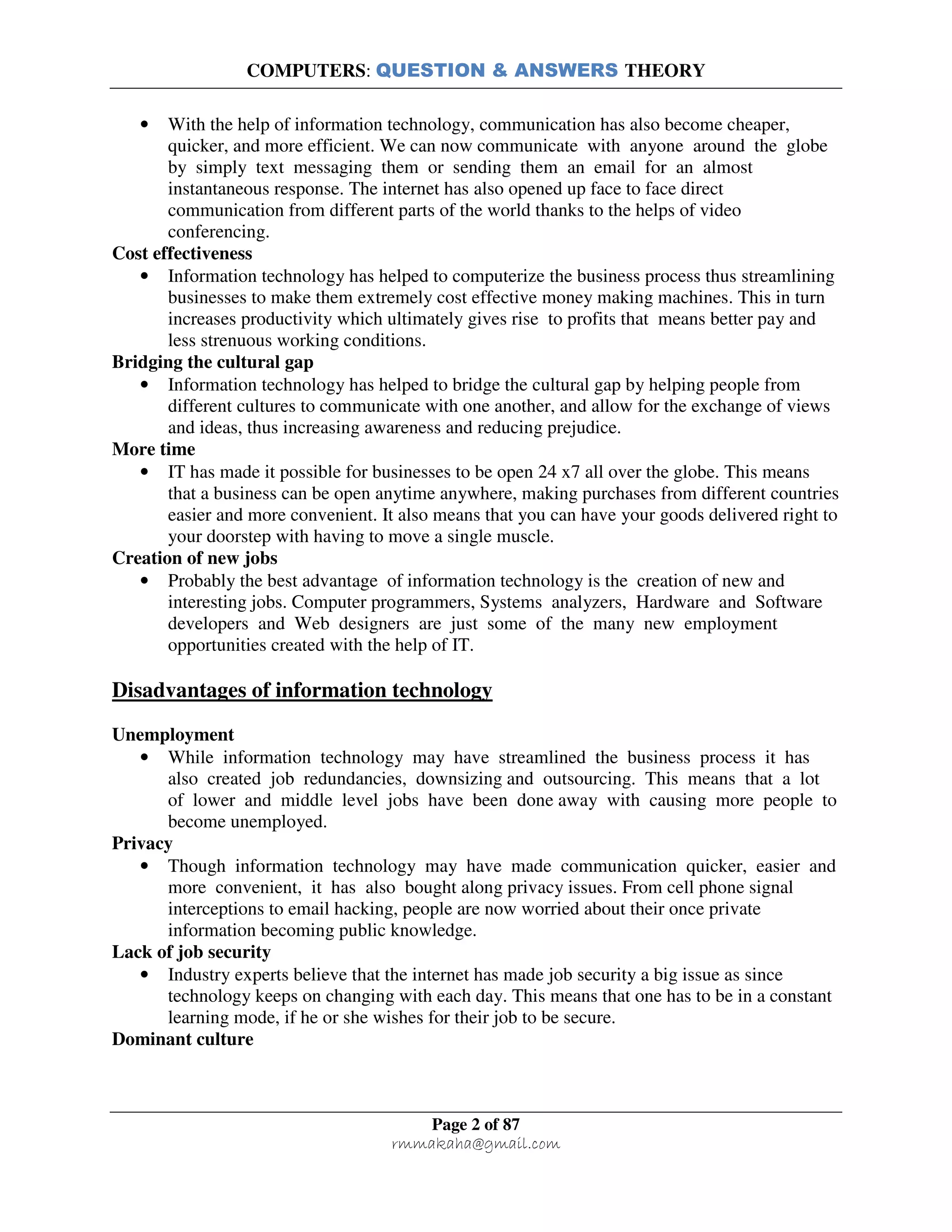 COMPUTERS: QUESTION & ANSWERS THEORY
Page 2 of 87
rmmakaha@gmail.com
• With the help of information technology, communication has also become cheaper,
quicker, and more efficient. We can now communicate with anyone around the globe
by simply text messaging them or sending them an email for an almost
instantaneous response. The internet has also opened up face to face direct
communication from different parts of the world thanks to the helps of video
conferencing.
Cost effectiveness
• Information technology has helped to computerize the business process thus streamlining
businesses to make them extremely cost effective money making machines. This in turn
increases productivity which ultimately gives rise to profits that means better pay and
less strenuous working conditions.
Bridging the cultural gap
• Information technology has helped to bridge the cultural gap by helping people from
different cultures to communicate with one another, and allow for the exchange of views
and ideas, thus increasing awareness and reducing prejudice.
More time
• IT has made it possible for businesses to be open 24 x7 all over the globe. This means
that a business can be open anytime anywhere, making purchases from different countries
easier and more convenient. It also means that you can have your goods delivered right to
your doorstep with having to move a single muscle.
Creation of new jobs
• Probably the best advantage of information technology is the creation of new and
interesting jobs. Computer programmers, Systems analyzers, Hardware and Software
developers and Web designers are just some of the many new employment
opportunities created with the help of IT.
Disadvantages of information technology
Unemployment
• While information technology may have streamlined the business process it has
also created job redundancies, downsizing and outsourcing. This means that a lot
of lower and middle level jobs have been done away with causing more people to
become unemployed.
Privacy
• Though information technology may have made communication quicker, easier and
more convenient, it has also bought along privacy issues. From cell phone signal
interceptions to email hacking, people are now worried about their once private
information becoming public knowledge.
Lack of job security
• Industry experts believe that the internet has made job security a big issue as since
technology keeps on changing with each day. This means that one has to be in a constant
learning mode, if he or she wishes for their job to be secure.
Dominant culture
 