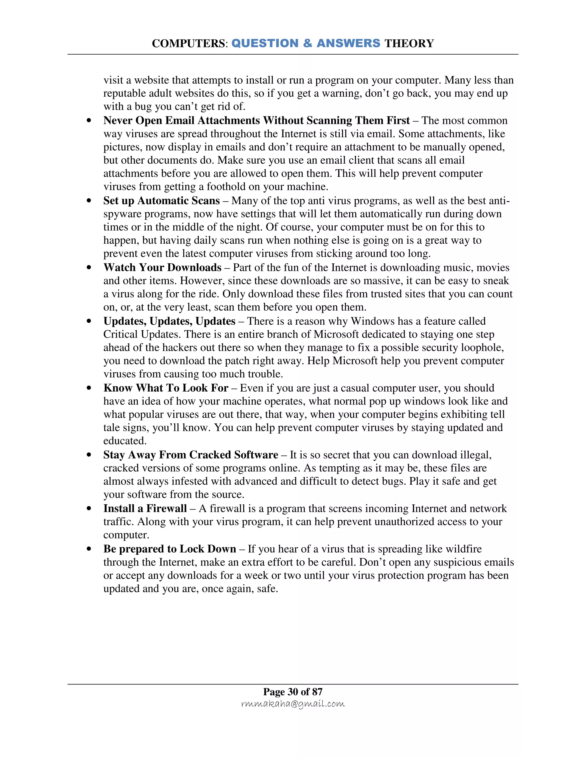 COMPUTERS: QUESTION & ANSWERS THEORY
Page 30 of 87
rmmakaha@gmail.com
visit a website that attempts to install or run a program on your computer. Many less than
reputable adult websites do this, so if you get a warning, don’t go back, you may end up
with a bug you can’t get rid of.
• Never Open Email Attachments Without Scanning Them First – The most common
way viruses are spread throughout the Internet is still via email. Some attachments, like
pictures, now display in emails and don’t require an attachment to be manually opened,
but other documents do. Make sure you use an email client that scans all email
attachments before you are allowed to open them. This will help prevent computer
viruses from getting a foothold on your machine.
• Set up Automatic Scans – Many of the top anti virus programs, as well as the best anti-
spyware programs, now have settings that will let them automatically run during down
times or in the middle of the night. Of course, your computer must be on for this to
happen, but having daily scans run when nothing else is going on is a great way to
prevent even the latest computer viruses from sticking around too long.
• Watch Your Downloads – Part of the fun of the Internet is downloading music, movies
and other items. However, since these downloads are so massive, it can be easy to sneak
a virus along for the ride. Only download these files from trusted sites that you can count
on, or, at the very least, scan them before you open them.
• Updates, Updates, Updates – There is a reason why Windows has a feature called
Critical Updates. There is an entire branch of Microsoft dedicated to staying one step
ahead of the hackers out there so when they manage to fix a possible security loophole,
you need to download the patch right away. Help Microsoft help you prevent computer
viruses from causing too much trouble.
• Know What To Look For – Even if you are just a casual computer user, you should
have an idea of how your machine operates, what normal pop up windows look like and
what popular viruses are out there, that way, when your computer begins exhibiting tell
tale signs, you’ll know. You can help prevent computer viruses by staying updated and
educated.
• Stay Away From Cracked Software – It is so secret that you can download illegal,
cracked versions of some programs online. As tempting as it may be, these files are
almost always infested with advanced and difficult to detect bugs. Play it safe and get
your software from the source.
• Install a Firewall – A firewall is a program that screens incoming Internet and network
traffic. Along with your virus program, it can help prevent unauthorized access to your
computer.
• Be prepared to Lock Down – If you hear of a virus that is spreading like wildfire
through the Internet, make an extra effort to be careful. Don’t open any suspicious emails
or accept any downloads for a week or two until your virus protection program has been
updated and you are, once again, safe.
 