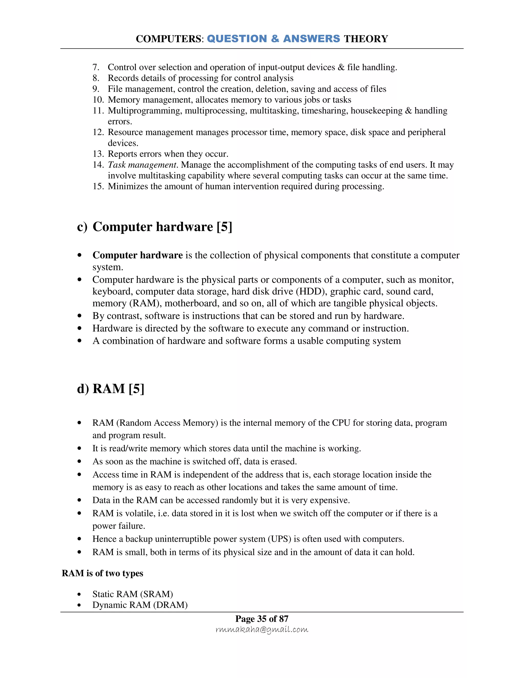COMPUTERS: QUESTION & ANSWERS THEORY
Page 35 of 87
rmmakaha@gmail.com
7. Control over selection and operation of input-output devices & file handling.
8. Records details of processing for control analysis
9. File management, control the creation, deletion, saving and access of files
10. Memory management, allocates memory to various jobs or tasks
11. Multiprogramming, multiprocessing, multitasking, timesharing, housekeeping & handling
errors.
12. Resource management manages processor time, memory space, disk space and peripheral
devices.
13. Reports errors when they occur.
14. Task management. Manage the accomplishment of the computing tasks of end users. It may
involve multitasking capability where several computing tasks can occur at the same time.
15. Minimizes the amount of human intervention required during processing.
c) Computer hardware [5]
• Computer hardware is the collection of physical components that constitute a computer
system.
• Computer hardware is the physical parts or components of a computer, such as monitor,
keyboard, computer data storage, hard disk drive (HDD), graphic card, sound card,
memory (RAM), motherboard, and so on, all of which are tangible physical objects.
• By contrast, software is instructions that can be stored and run by hardware.
• Hardware is directed by the software to execute any command or instruction.
• A combination of hardware and software forms a usable computing system
d) RAM [5]
• RAM (Random Access Memory) is the internal memory of the CPU for storing data, program
and program result.
• It is read/write memory which stores data until the machine is working.
• As soon as the machine is switched off, data is erased.
• Access time in RAM is independent of the address that is, each storage location inside the
memory is as easy to reach as other locations and takes the same amount of time.
• Data in the RAM can be accessed randomly but it is very expensive.
• RAM is volatile, i.e. data stored in it is lost when we switch off the computer or if there is a
power failure.
• Hence a backup uninterruptible power system (UPS) is often used with computers.
• RAM is small, both in terms of its physical size and in the amount of data it can hold.
RAM is of two types
• Static RAM (SRAM)
• Dynamic RAM (DRAM)
 
