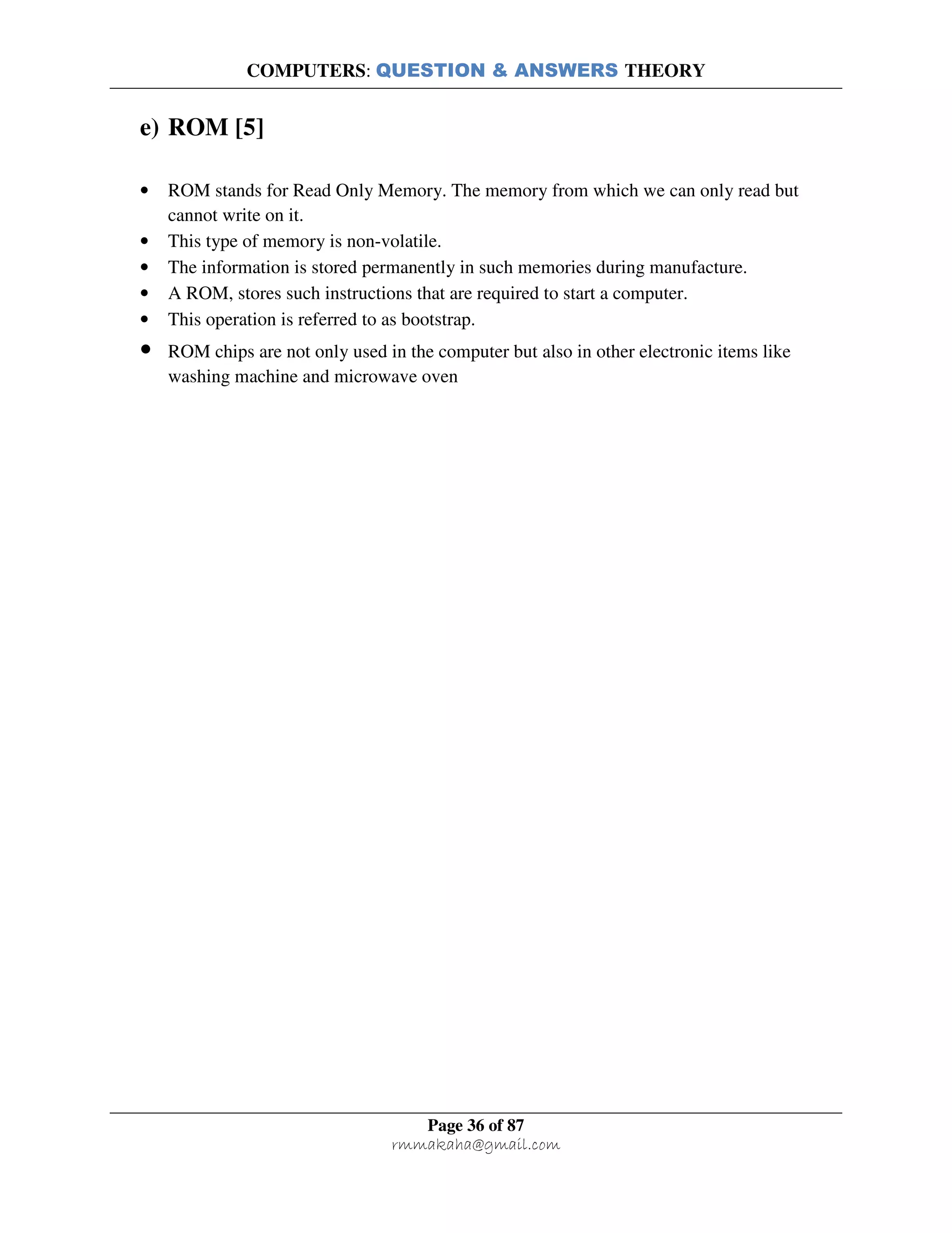 COMPUTERS: QUESTION & ANSWERS THEORY
Page 36 of 87
rmmakaha@gmail.com
e) ROM [5]
• ROM stands for Read Only Memory. The memory from which we can only read but
cannot write on it.
• This type of memory is non-volatile.
• The information is stored permanently in such memories during manufacture.
• A ROM, stores such instructions that are required to start a computer.
• This operation is referred to as bootstrap.
• ROM chips are not only used in the computer but also in other electronic items like
washing machine and microwave oven
 