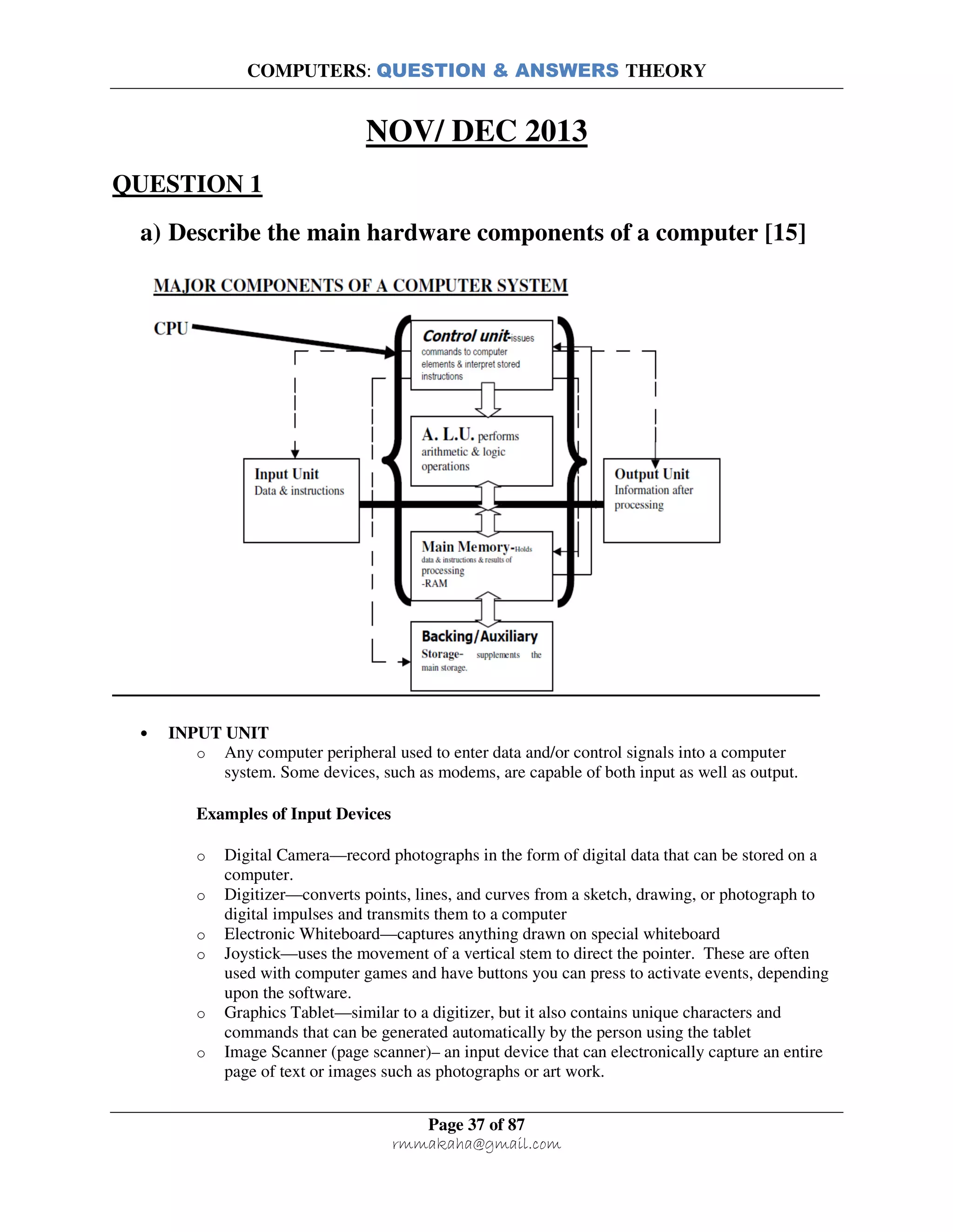 COMPUTERS: QUESTION & ANSWERS THEORY
Page 37 of 87
rmmakaha@gmail.com
NOV/ DEC 2013
QUESTION 1
a) Describe the main hardware components of a computer [15]
• INPUT UNIT
o Any computer peripheral used to enter data and/or control signals into a computer
system. Some devices, such as modems, are capable of both input as well as output.
Examples of Input Devices
o Digital Camera—record photographs in the form of digital data that can be stored on a
computer.
o Digitizer—converts points, lines, and curves from a sketch, drawing, or photograph to
digital impulses and transmits them to a computer
o Electronic Whiteboard—captures anything drawn on special whiteboard
o Joystick—uses the movement of a vertical stem to direct the pointer. These are often
used with computer games and have buttons you can press to activate events, depending
upon the software.
o Graphics Tablet—similar to a digitizer, but it also contains unique characters and
commands that can be generated automatically by the person using the tablet
o Image Scanner (page scanner)– an input device that can electronically capture an entire
page of text or images such as photographs or art work.
 