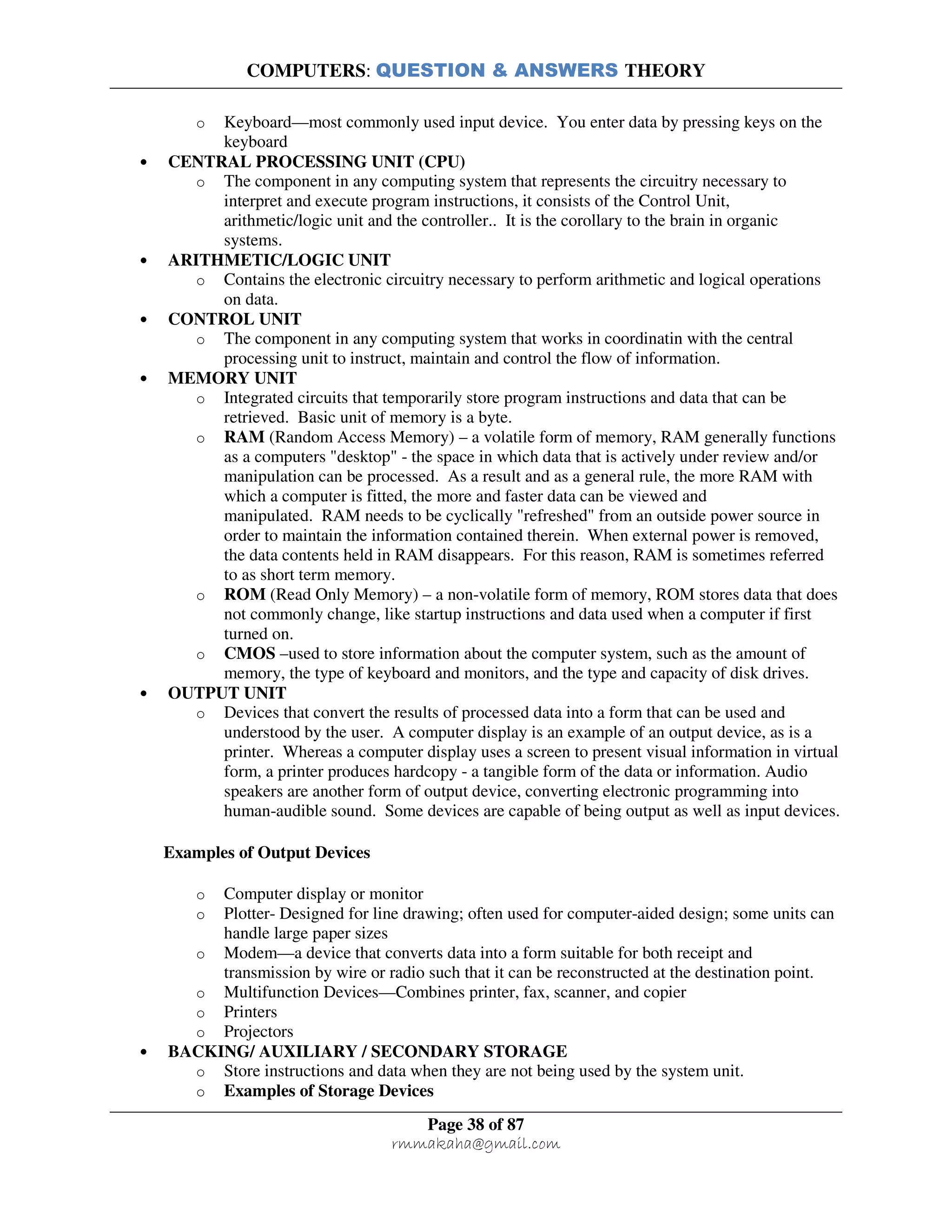 COMPUTERS: QUESTION & ANSWERS THEORY
Page 38 of 87
rmmakaha@gmail.com
o Keyboard—most commonly used input device. You enter data by pressing keys on the
keyboard
• CENTRAL PROCESSING UNIT (CPU)
o The component in any computing system that represents the circuitry necessary to
interpret and execute program instructions, it consists of the Control Unit,
arithmetic/logic unit and the controller.. It is the corollary to the brain in organic
systems.
• ARITHMETIC/LOGIC UNIT
o Contains the electronic circuitry necessary to perform arithmetic and logical operations
on data.
• CONTROL UNIT
o The component in any computing system that works in coordinatin with the central
processing unit to instruct, maintain and control the flow of information.
• MEMORY UNIT
o Integrated circuits that temporarily store program instructions and data that can be
retrieved. Basic unit of memory is a byte.
o RAM (Random Access Memory) – a volatile form of memory, RAM generally functions
as a computers "desktop" - the space in which data that is actively under review and/or
manipulation can be processed. As a result and as a general rule, the more RAM with
which a computer is fitted, the more and faster data can be viewed and
manipulated. RAM needs to be cyclically "refreshed" from an outside power source in
order to maintain the information contained therein. When external power is removed,
the data contents held in RAM disappears. For this reason, RAM is sometimes referred
to as short term memory.
o ROM (Read Only Memory) – a non-volatile form of memory, ROM stores data that does
not commonly change, like startup instructions and data used when a computer if first
turned on.
o CMOS –used to store information about the computer system, such as the amount of
memory, the type of keyboard and monitors, and the type and capacity of disk drives.
• OUTPUT UNIT
o Devices that convert the results of processed data into a form that can be used and
understood by the user. A computer display is an example of an output device, as is a
printer. Whereas a computer display uses a screen to present visual information in virtual
form, a printer produces hardcopy - a tangible form of the data or information. Audio
speakers are another form of output device, converting electronic programming into
human-audible sound. Some devices are capable of being output as well as input devices.
Examples of Output Devices
o Computer display or monitor
o Plotter- Designed for line drawing; often used for computer-aided design; some units can
handle large paper sizes
o Modem—a device that converts data into a form suitable for both receipt and
transmission by wire or radio such that it can be reconstructed at the destination point.
o Multifunction Devices—Combines printer, fax, scanner, and copier
o Printers
o Projectors
• BACKING/ AUXILIARY / SECONDARY STORAGE
o Store instructions and data when they are not being used by the system unit.
o Examples of Storage Devices
 