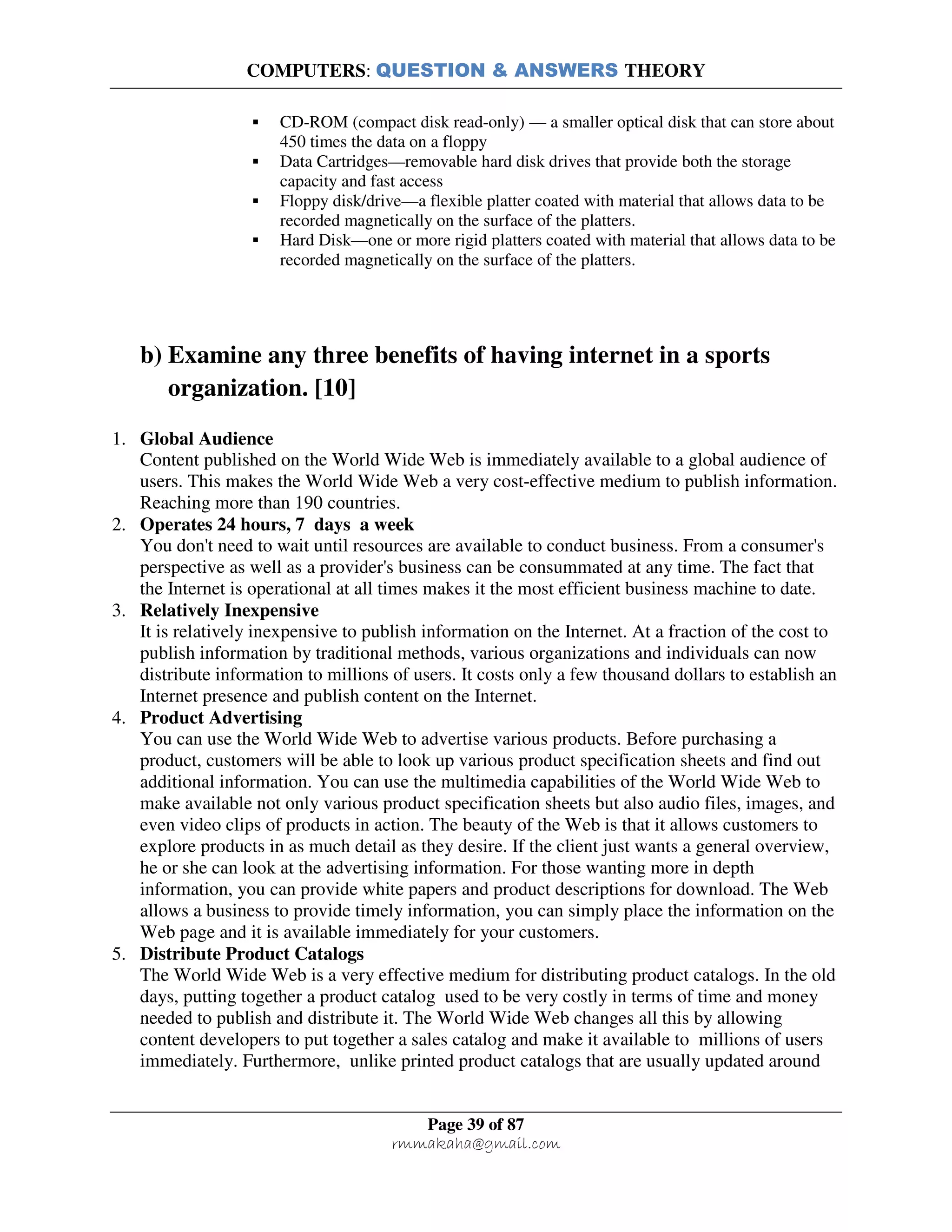 COMPUTERS: QUESTION & ANSWERS THEORY
Page 39 of 87
rmmakaha@gmail.com
CD-ROM (compact disk read-only) — a smaller optical disk that can store about
450 times the data on a floppy
Data Cartridges—removable hard disk drives that provide both the storage
capacity and fast access
Floppy disk/drive—a flexible platter coated with material that allows data to be
recorded magnetically on the surface of the platters.
Hard Disk—one or more rigid platters coated with material that allows data to be
recorded magnetically on the surface of the platters.
b) Examine any three benefits of having internet in a sports
organization. [10]
1. Global Audience
Content published on the World Wide Web is immediately available to a global audience of
users. This makes the World Wide Web a very cost-effective medium to publish information.
Reaching more than 190 countries.
2. Operates 24 hours, 7 days a week
You don't need to wait until resources are available to conduct business. From a consumer's
perspective as well as a provider's business can be consummated at any time. The fact that
the Internet is operational at all times makes it the most efficient business machine to date.
3. Relatively Inexpensive
It is relatively inexpensive to publish information on the Internet. At a fraction of the cost to
publish information by traditional methods, various organizations and individuals can now
distribute information to millions of users. It costs only a few thousand dollars to establish an
Internet presence and publish content on the Internet.
4. Product Advertising
You can use the World Wide Web to advertise various products. Before purchasing a
product, customers will be able to look up various product specification sheets and find out
additional information. You can use the multimedia capabilities of the World Wide Web to
make available not only various product specification sheets but also audio files, images, and
even video clips of products in action. The beauty of the Web is that it allows customers to
explore products in as much detail as they desire. If the client just wants a general overview,
he or she can look at the advertising information. For those wanting more in depth
information, you can provide white papers and product descriptions for download. The Web
allows a business to provide timely information, you can simply place the information on the
Web page and it is available immediately for your customers.
5. Distribute Product Catalogs
The World Wide Web is a very effective medium for distributing product catalogs. In the old
days, putting together a product catalog used to be very costly in terms of time and money
needed to publish and distribute it. The World Wide Web changes all this by allowing
content developers to put together a sales catalog and make it available to millions of users
immediately. Furthermore, unlike printed product catalogs that are usually updated around
 