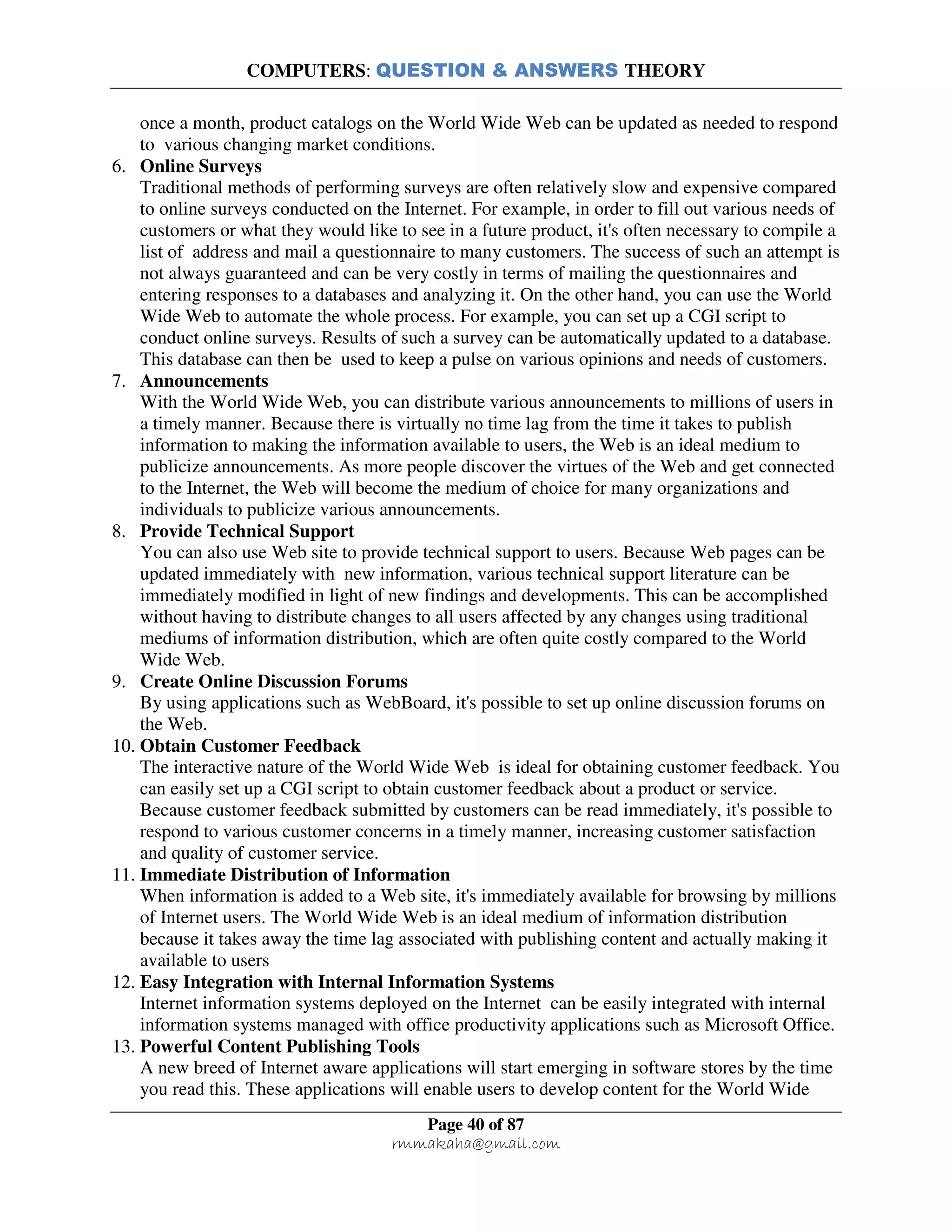 COMPUTERS: QUESTION & ANSWERS THEORY
Page 40 of 87
rmmakaha@gmail.com
once a month, product catalogs on the World Wide Web can be updated as needed to respond
to various changing market conditions.
6. Online Surveys
Traditional methods of performing surveys are often relatively slow and expensive compared
to online surveys conducted on the Internet. For example, in order to fill out various needs of
customers or what they would like to see in a future product, it's often necessary to compile a
list of address and mail a questionnaire to many customers. The success of such an attempt is
not always guaranteed and can be very costly in terms of mailing the questionnaires and
entering responses to a databases and analyzing it. On the other hand, you can use the World
Wide Web to automate the whole process. For example, you can set up a CGI script to
conduct online surveys. Results of such a survey can be automatically updated to a database.
This database can then be used to keep a pulse on various opinions and needs of customers.
7. Announcements
With the World Wide Web, you can distribute various announcements to millions of users in
a timely manner. Because there is virtually no time lag from the time it takes to publish
information to making the information available to users, the Web is an ideal medium to
publicize announcements. As more people discover the virtues of the Web and get connected
to the Internet, the Web will become the medium of choice for many organizations and
individuals to publicize various announcements.
8. Provide Technical Support
You can also use Web site to provide technical support to users. Because Web pages can be
updated immediately with new information, various technical support literature can be
immediately modified in light of new findings and developments. This can be accomplished
without having to distribute changes to all users affected by any changes using traditional
mediums of information distribution, which are often quite costly compared to the World
Wide Web.
9. Create Online Discussion Forums
By using applications such as WebBoard, it's possible to set up online discussion forums on
the Web.
10. Obtain Customer Feedback
The interactive nature of the World Wide Web is ideal for obtaining customer feedback. You
can easily set up a CGI script to obtain customer feedback about a product or service.
Because customer feedback submitted by customers can be read immediately, it's possible to
respond to various customer concerns in a timely manner, increasing customer satisfaction
and quality of customer service.
11. Immediate Distribution of Information
When information is added to a Web site, it's immediately available for browsing by millions
of Internet users. The World Wide Web is an ideal medium of information distribution
because it takes away the time lag associated with publishing content and actually making it
available to users
12. Easy Integration with Internal Information Systems
Internet information systems deployed on the Internet can be easily integrated with internal
information systems managed with office productivity applications such as Microsoft Office.
13. Powerful Content Publishing Tools
A new breed of Internet aware applications will start emerging in software stores by the time
you read this. These applications will enable users to develop content for the World Wide
 