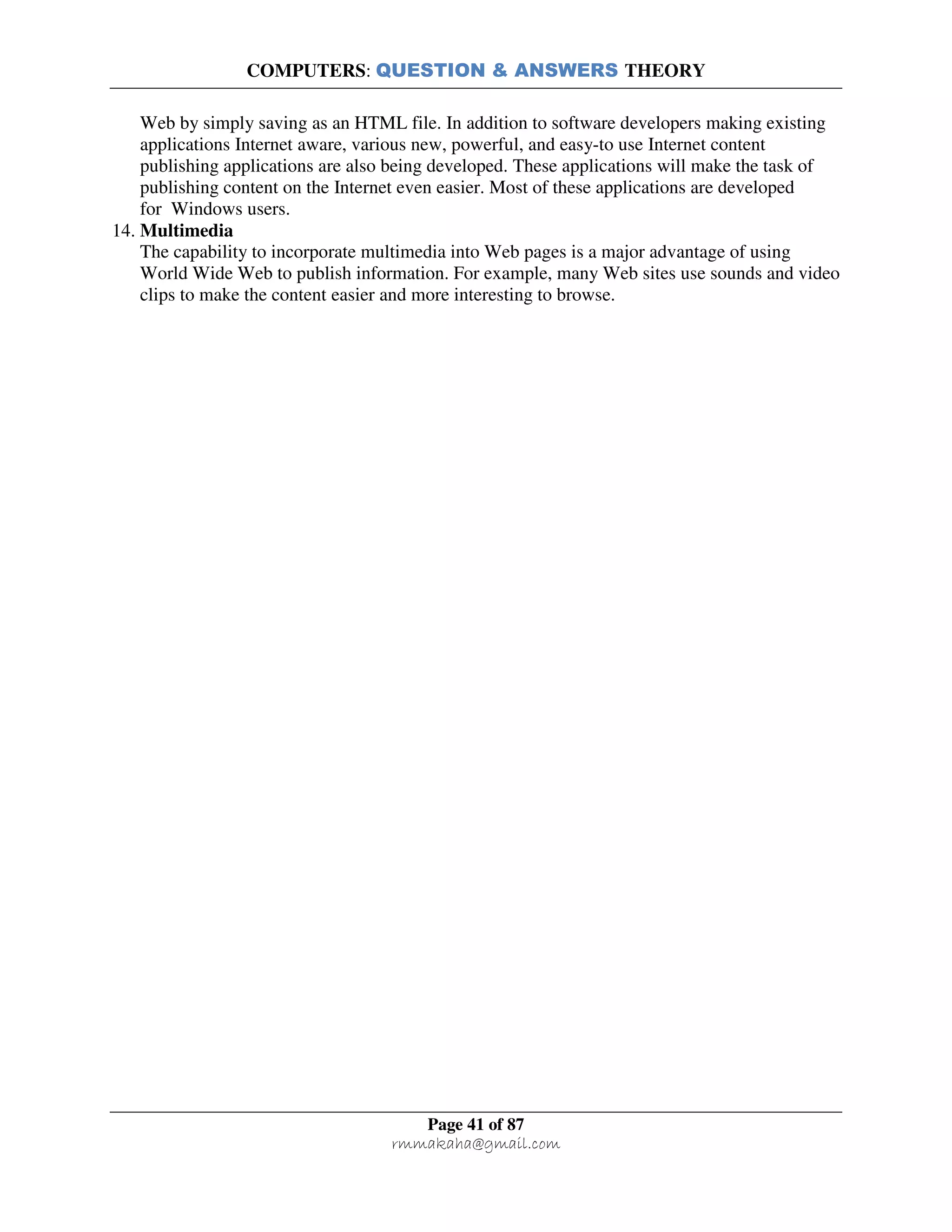 COMPUTERS: QUESTION & ANSWERS THEORY
Page 41 of 87
rmmakaha@gmail.com
Web by simply saving as an HTML file. In addition to software developers making existing
applications Internet aware, various new, powerful, and easy-to use Internet content
publishing applications are also being developed. These applications will make the task of
publishing content on the Internet even easier. Most of these applications are developed
for Windows users.
14. Multimedia
The capability to incorporate multimedia into Web pages is a major advantage of using
World Wide Web to publish information. For example, many Web sites use sounds and video
clips to make the content easier and more interesting to browse.
 