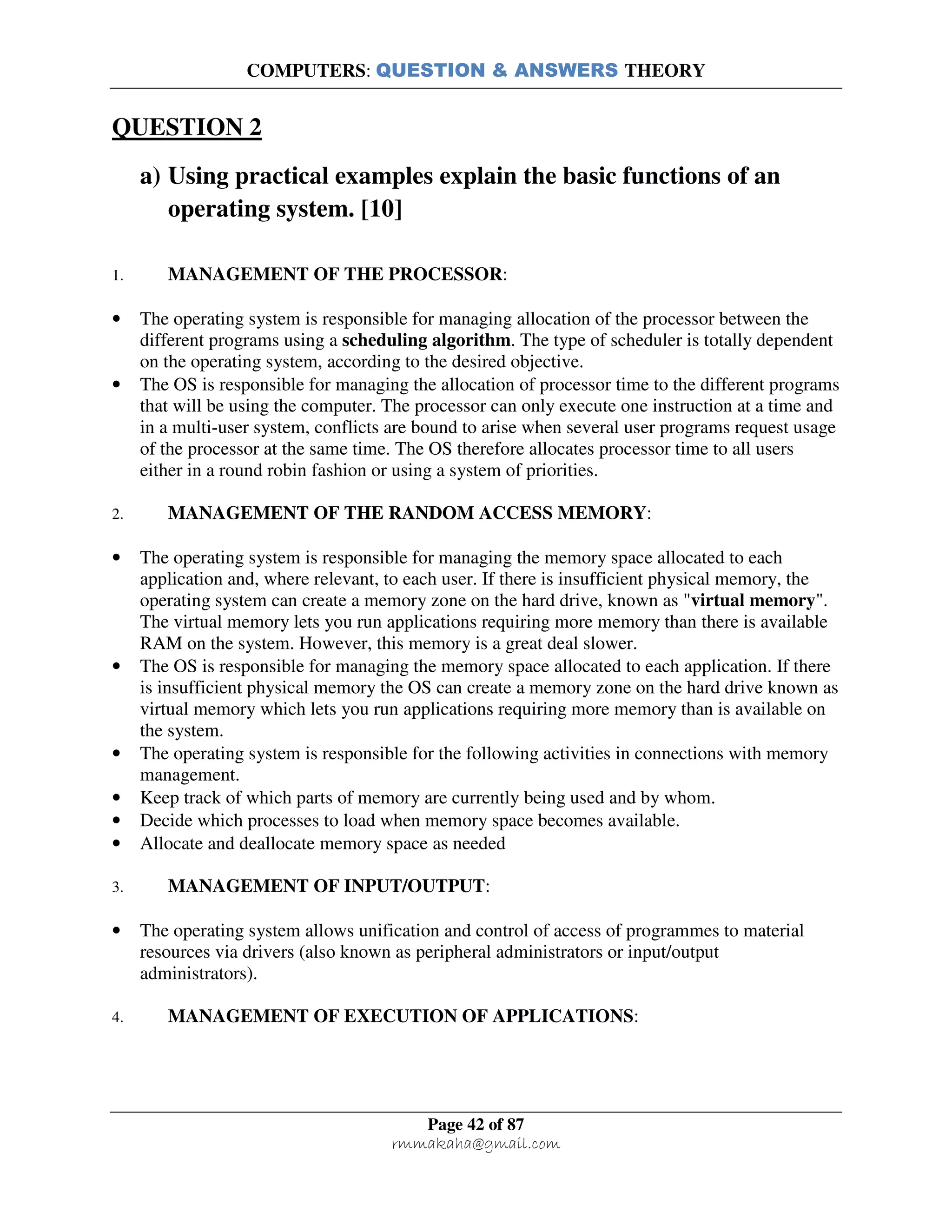 COMPUTERS: QUESTION & ANSWERS THEORY
Page 42 of 87
rmmakaha@gmail.com
QUESTION 2
a) Using practical examples explain the basic functions of an
operating system. [10]
1. MANAGEMENT OF THE PROCESSOR:
• The operating system is responsible for managing allocation of the processor between the
different programs using a scheduling algorithm. The type of scheduler is totally dependent
on the operating system, according to the desired objective.
• The OS is responsible for managing the allocation of processor time to the different programs
that will be using the computer. The processor can only execute one instruction at a time and
in a multi-user system, conflicts are bound to arise when several user programs request usage
of the processor at the same time. The OS therefore allocates processor time to all users
either in a round robin fashion or using a system of priorities.
2. MANAGEMENT OF THE RANDOM ACCESS MEMORY:
• The operating system is responsible for managing the memory space allocated to each
application and, where relevant, to each user. If there is insufficient physical memory, the
operating system can create a memory zone on the hard drive, known as "virtual memory".
The virtual memory lets you run applications requiring more memory than there is available
RAM on the system. However, this memory is a great deal slower.
• The OS is responsible for managing the memory space allocated to each application. If there
is insufficient physical memory the OS can create a memory zone on the hard drive known as
virtual memory which lets you run applications requiring more memory than is available on
the system.
• The operating system is responsible for the following activities in connections with memory
management.
• Keep track of which parts of memory are currently being used and by whom.
• Decide which processes to load when memory space becomes available.
• Allocate and deallocate memory space as needed
3. MANAGEMENT OF INPUT/OUTPUT:
• The operating system allows unification and control of access of programmes to material
resources via drivers (also known as peripheral administrators or input/output
administrators).
4. MANAGEMENT OF EXECUTION OF APPLICATIONS:
 