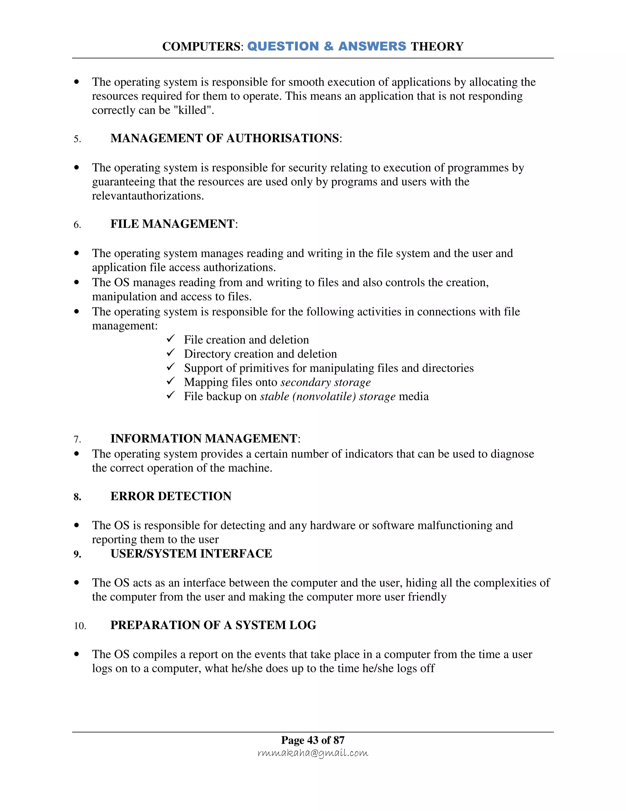 COMPUTERS: QUESTION & ANSWERS THEORY
Page 43 of 87
rmmakaha@gmail.com
• The operating system is responsible for smooth execution of applications by allocating the
resources required for them to operate. This means an application that is not responding
correctly can be "killed".
5. MANAGEMENT OF AUTHORISATIONS:
• The operating system is responsible for security relating to execution of programmes by
guaranteeing that the resources are used only by programs and users with the
relevantauthorizations.
6. FILE MANAGEMENT:
• The operating system manages reading and writing in the file system and the user and
application file access authorizations.
• The OS manages reading from and writing to files and also controls the creation,
manipulation and access to files.
• The operating system is responsible for the following activities in connections with file
management:
File creation and deletion
Directory creation and deletion
Support of primitives for manipulating files and directories
Mapping files onto secondary storage
File backup on stable (nonvolatile) storage media
7. INFORMATION MANAGEMENT:
• The operating system provides a certain number of indicators that can be used to diagnose
the correct operation of the machine.
8. ERROR DETECTION
• The OS is responsible for detecting and any hardware or software malfunctioning and
reporting them to the user
9. USER/SYSTEM INTERFACE
• The OS acts as an interface between the computer and the user, hiding all the complexities of
the computer from the user and making the computer more user friendly
10. PREPARATION OF A SYSTEM LOG
• The OS compiles a report on the events that take place in a computer from the time a user
logs on to a computer, what he/she does up to the time he/she logs off
 