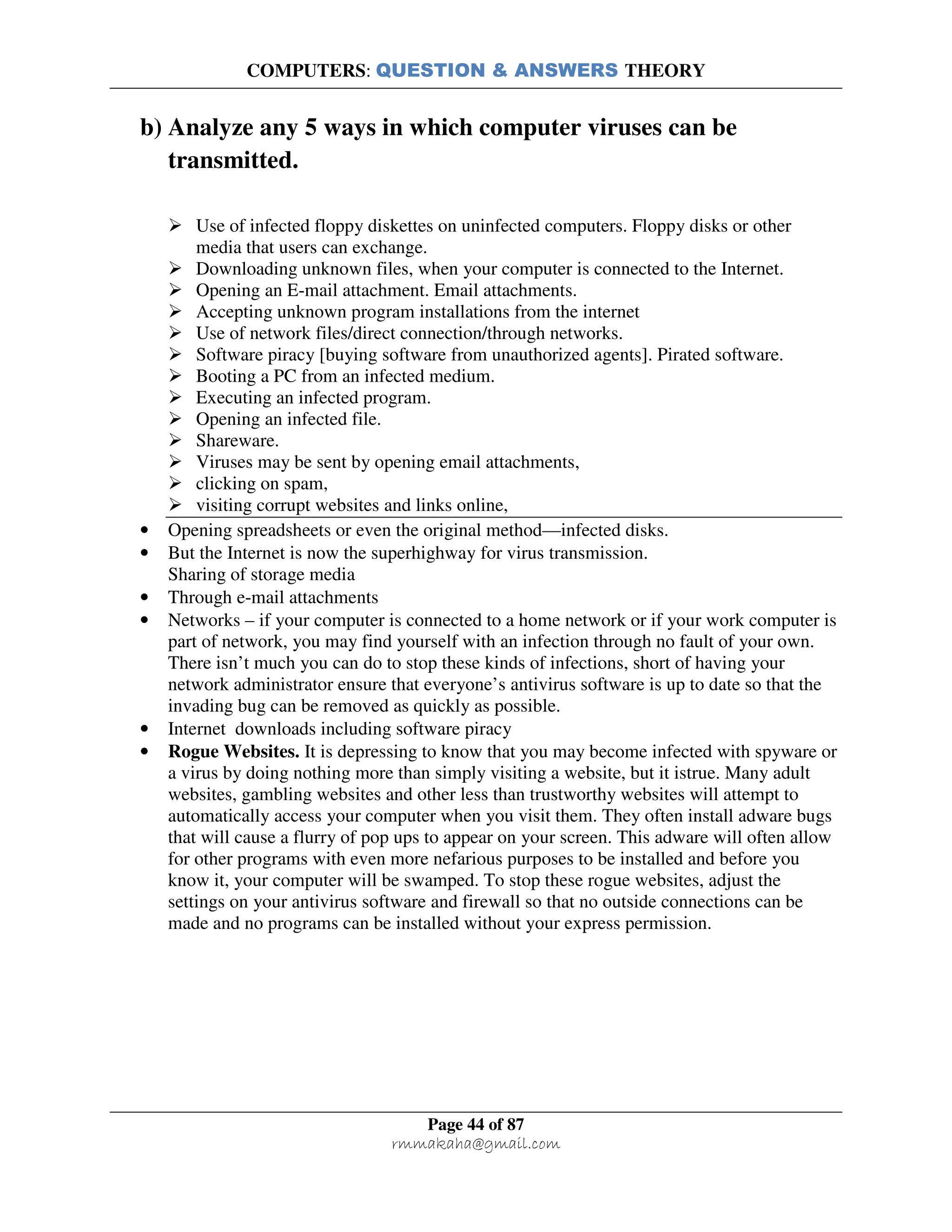 COMPUTERS: QUESTION & ANSWERS THEORY
Page 44 of 87
rmmakaha@gmail.com
b) Analyze any 5 ways in which computer viruses can be
transmitted.
Use of infected floppy diskettes on uninfected computers. Floppy disks or other
media that users can exchange.
Downloading unknown files, when your computer is connected to the Internet.
Opening an E-mail attachment. Email attachments.
Accepting unknown program installations from the internet
Use of network files/direct connection/through networks.
Software piracy [buying software from unauthorized agents]. Pirated software.
Booting a PC from an infected medium.
Executing an infected program.
Opening an infected file.
Shareware.
Viruses may be sent by opening email attachments,
clicking on spam,
visiting corrupt websites and links online,
• Opening spreadsheets or even the original method—infected disks.
• But the Internet is now the superhighway for virus transmission.
Sharing of storage media
• Through e-mail attachments
• Networks – if your computer is connected to a home network or if your work computer is
part of network, you may find yourself with an infection through no fault of your own.
There isn’t much you can do to stop these kinds of infections, short of having your
network administrator ensure that everyone’s antivirus software is up to date so that the
invading bug can be removed as quickly as possible.
• Internet downloads including software piracy
• Rogue Websites. It is depressing to know that you may become infected with spyware or
a virus by doing nothing more than simply visiting a website, but it istrue. Many adult
websites, gambling websites and other less than trustworthy websites will attempt to
automatically access your computer when you visit them. They often install adware bugs
that will cause a flurry of pop ups to appear on your screen. This adware will often allow
for other programs with even more nefarious purposes to be installed and before you
know it, your computer will be swamped. To stop these rogue websites, adjust the
settings on your antivirus software and firewall so that no outside connections can be
made and no programs can be installed without your express permission.
 