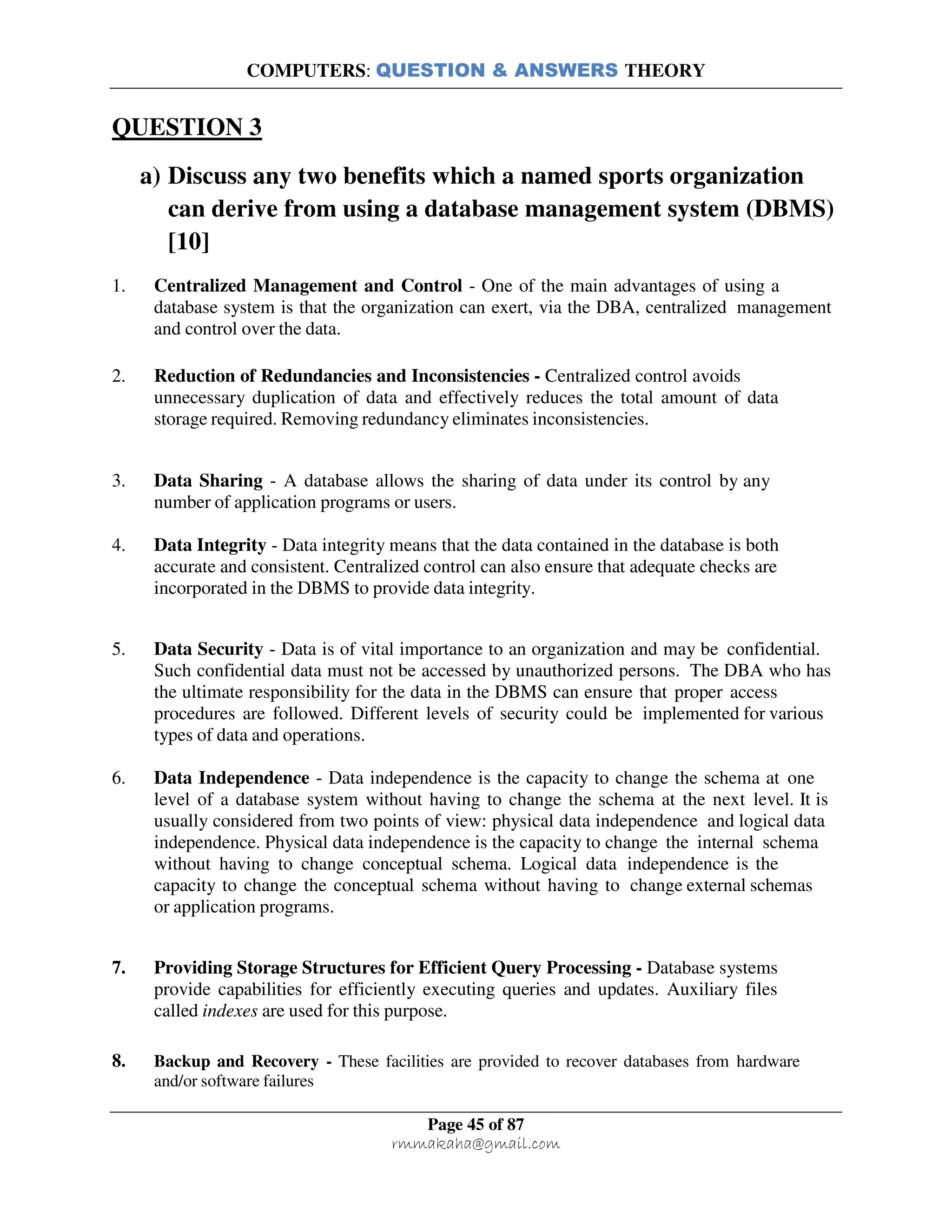 COMPUTERS: QUESTION & ANSWERS THEORY
Page 45 of 87
rmmakaha@gmail.com
QUESTION 3
a) Discuss any two benefits which a named sports organization
can derive from using a database management system (DBMS)
[10]
1. Centralized Management and Control - One of the main advantages of using a
database system is that the organization can exert, via the DBA, centralized management
and control over the data.
2. Reduction of Redundancies and Inconsistencies - Centralized control avoids
unnecessary duplication of data and effectively reduces the total amount of data
storage required. Removing redundancy eliminates inconsistencies.
3. Data Sharing - A database allows the sharing of data under its control by any
number of application programs or users.
4. Data Integrity - Data integrity means that the data contained in the database is both
accurate and consistent. Centralized control can also ensure that adequate checks are
incorporated in the DBMS to provide data integrity.
5. Data Security - Data is of vital importance to an organization and may be confidential.
Such confidential data must not be accessed by unauthorized persons. The DBA who has
the ultimate responsibility for the data in the DBMS can ensure that proper access
procedures are followed. Different levels of security could be implemented for various
types of data and operations.
6. Data Independence - Data independence is the capacity to change the schema at one
level of a database system without having to change the schema at the next level. It is
usually considered from two points of view: physical data independence and logical data
independence. Physical data independence is the capacity to change the internal schema
without having to change conceptual schema. Logical data independence is the
capacity to change the conceptual schema without having to change external schemas
or application programs.
7. Providing Storage Structures for Efficient Query Processing - Database systems
provide capabilities for efficiently executing queries and updates. Auxiliary files
called indexes are used for this purpose.
8. Backup and Recovery - These facilities are provided to recover databases from hardware
and/or software failures
 